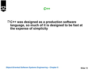 C++


  C++ was designed as a production software
    language, so much of it is designed to be fast at
    the expense of simplicity




Object-Oriented Software Systems Engineering – Chapter 9   Slide 13
 