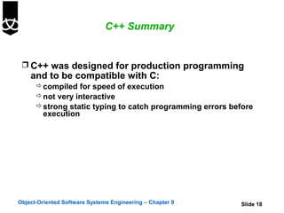 C++ Summary


  C++ was designed for production programming
    and to be compatible with C:
       compiled for speed of execution
       not very interactive
       strong static typing to catch programming errors before
        execution




Object-Oriented Software Systems Engineering – Chapter 9   Slide 18
 
