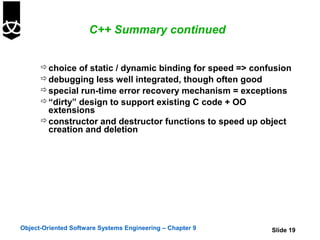 C++ Summary continued


       choice of static / dynamic binding for speed => confusion
       debugging less well integrated, though often good
       special run-time error recovery mechanism = exceptions
       “dirty” design to support existing C code + OO
        extensions
       constructor and destructor functions to speed up object
        creation and deletion




Object-Oriented Software Systems Engineering – Chapter 9    Slide 19
 