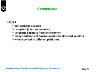 Comparison


  C++:
     edit-compile-execute
     compiled (interpreters exist)
     language separate from environment
     many variations of environment from different vendors
     widely ported to different platforms




Object-Oriented Software Systems Engineering – Chapter 9   Slide 20
 