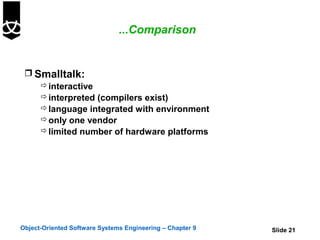 ...Comparison


  Smalltalk:
     interactive
     interpreted (compilers exist)
     language integrated with environment
     only one vendor
     limited number of hardware platforms




Object-Oriented Software Systems Engineering – Chapter 9   Slide 21
 