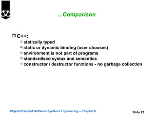 ...Comparison


  C++:
     statically typed
     static or dynamic binding (user chooses)
     environment is not part of programs
     standardised syntax and semantics
     constructor / destructor functions - no garbage collection




Object-Oriented Software Systems Engineering – Chapter 9   Slide 22
 