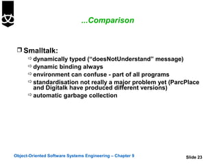 ...Comparison


  Smalltalk:
     dynamically typed (“doesNotUnderstand” message)
     dynamic binding always
     environment can confuse - part of all programs
     standardisation not really a major problem yet (ParcPlace
      and Digitalk have produced different versions)
     automatic garbage collection




Object-Oriented Software Systems Engineering – Chapter 9   Slide 23
 
