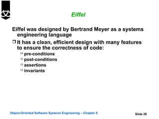 Eiffel

 Eiffel was designed by Bertrand Meyer as a systems
   engineering language
  It has a clean, efficient design with many features
   to ensure the correctness of code:
       pre-conditions
       post-conditions
       assertions
       invariants




Object-Oriented Software Systems Engineering – Chapter 9   Slide 26
 