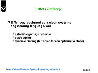 Eiffel Summary


  Eiffel was designed as a clean systems
    engineering language, so:

       automatic garbage collection
       static typing
       dynamic binding (but compiler can optimize to static)




Object-Oriented Software Systems Engineering – Chapter 9    Slide 29
 