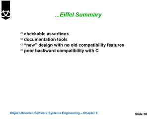 ...Eiffel Summary


       checkable assertions
       documentation tools
       “new” design with no old compatibility features
       poor backward compatibility with C




Object-Oriented Software Systems Engineering – Chapter 9   Slide 30
 