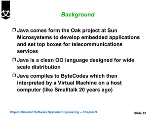 Background

  Java comes form the Oak project at Sun
    Microsystems to develop embedded applications
    and set top boxes for telecommunications
    services
  Java is a clean OO language designed for wide
    scale distribution
  Java compiles to ByteCodes which then
    interpreted by a Virtual Machine on a host
    computer (like Smalltalk 20 years ago)



Object-Oriented Software Systems Engineering – Chapter 9   Slide 32
 