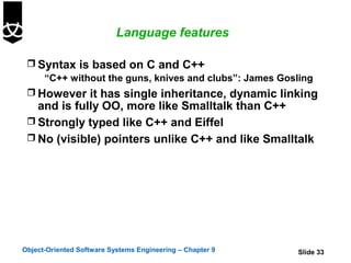 Language features

  Syntax is based on C and C++
    “C++ without the guns, knives and clubs”: James Gosling
  However it has single inheritance, dynamic linking
   and is fully OO, more like Smalltalk than C++
  Strongly typed like C++ and Eiffel
  No (visible) pointers unlike C++ and like Smalltalk




Object-Oriented Software Systems Engineering – Chapter 9   Slide 33
 