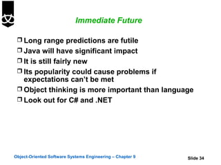 Immediate Future

  Long range predictions are futile
  Java will have significant impact
  It is still fairly new
  Its popularity could cause problems if
   expectations can’t be met
  Object thinking is more important than language
  Look out for C# and .NET




Object-Oriented Software Systems Engineering – Chapter 9   Slide 34
 