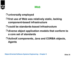 Web

  universally employed
  first use of Web was relatively static, lacking
    component-based infrastructure
  could be standards-based infrastructure
  diverse object application models that conform to
    a core set of standards
  ActiveX components, Java and CORBA objects,
    Agents



Object-Oriented Software Systems Engineering – Chapter 9   Slide 35
 