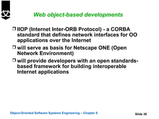 Web object-based developments

  IIOP (Internet Inter-ORB Protocol) - a CORBA
   standard that defines network interfaces for OO
   applications over the Internet
  will serve as basis for Netscape ONE (Open
   Network Environment)
  will provide developers with an open standards-
   based framework for building interoperable
   Internet applications




Object-Oriented Software Systems Engineering – Chapter 9   Slide 36
 