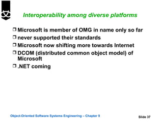 Interoperability among diverse platforms

  Microsoft is member of OMG in name only so far
  never supported their standards
  Microsoft now shifting more towards Internet
  DCOM (distributed common object model) of
   Microsoft
  .NET coming




Object-Oriented Software Systems Engineering – Chapter 9   Slide 37
 