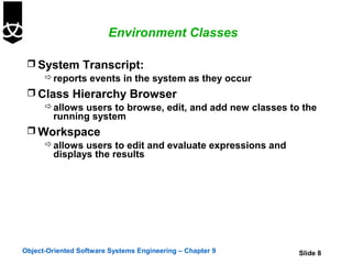 Environment Classes

  System Transcript:
     reports events in the system as they occur
  Class Hierarchy Browser
     allows users to browse, edit, and add new classes to the
      running system
  Workspace
     allows users to edit and evaluate expressions and
      displays the results




Object-Oriented Software Systems Engineering – Chapter 9   Slide 8
 