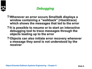 Debugging

  Whenever an error occurs Smalltalk displays a
   window containing a “walkback” (=backtrace)
   which shows the messages that led to the error
  It is possible to resume or to start an interactive
   debugging tool to trace messages through the
   objects leading up to the error
  Objects can also initiate error recovery whenever
   a message they send is not understood by the
   receiver




Object-Oriented Software Systems Engineering – Chapter 9   Slide 9
 