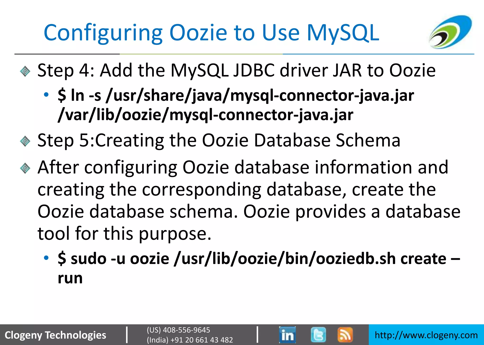 Clogeny Technologies http://www.clogeny.com
(US) 408-556-9645
(India) +91 20 661 43 482
Configuring Oozie to Use MySQL
Step 4: Add the MySQL JDBC driver JAR to Oozie
• $ ln -s /usr/share/java/mysql-connector-java.jar
/var/lib/oozie/mysql-connector-java.jar
Step 5:Creating the Oozie Database Schema
After configuring Oozie database information and
creating the corresponding database, create the
Oozie database schema. Oozie provides a database
tool for this purpose.
• $ sudo -u oozie /usr/lib/oozie/bin/ooziedb.sh create –
run
 