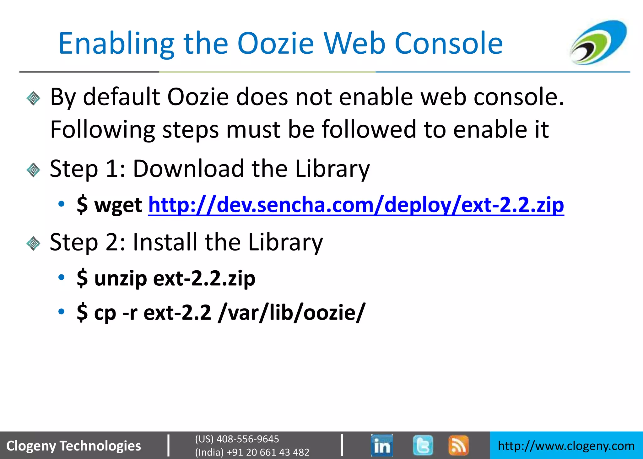 Clogeny Technologies http://www.clogeny.com
(US) 408-556-9645
(India) +91 20 661 43 482
Enabling the Oozie Web Console
By default Oozie does not enable web console.
Following steps must be followed to enable it
Step 1: Download the Library
• $ wget http://dev.sencha.com/deploy/ext-2.2.zip
Step 2: Install the Library
• $ unzip ext-2.2.zip
• $ cp -r ext-2.2 /var/lib/oozie/
 