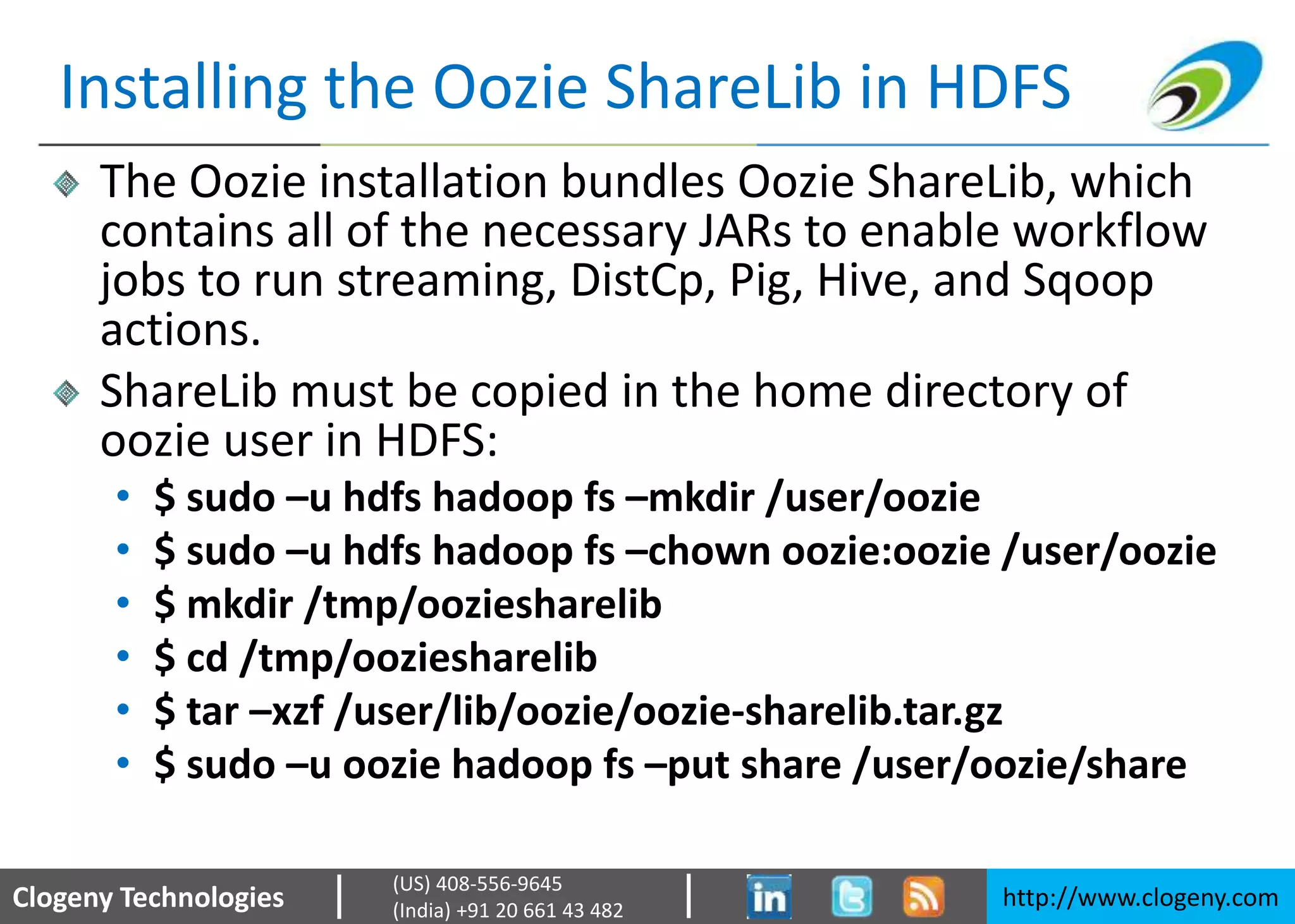 Clogeny Technologies http://www.clogeny.com
(US) 408-556-9645
(India) +91 20 661 43 482
Installing the Oozie ShareLib in HDFS
The Oozie installation bundles Oozie ShareLib, which
contains all of the necessary JARs to enable workflow
jobs to run streaming, DistCp, Pig, Hive, and Sqoop
actions.
ShareLib must be copied in the home directory of
oozie user in HDFS:
• $ sudo –u hdfs hadoop fs –mkdir /user/oozie
• $ sudo –u hdfs hadoop fs –chown oozie:oozie /user/oozie
• $ mkdir /tmp/ooziesharelib
• $ cd /tmp/ooziesharelib
• $ tar –xzf /user/lib/oozie/oozie-sharelib.tar.gz
• $ sudo –u oozie hadoop fs –put share /user/oozie/share
 