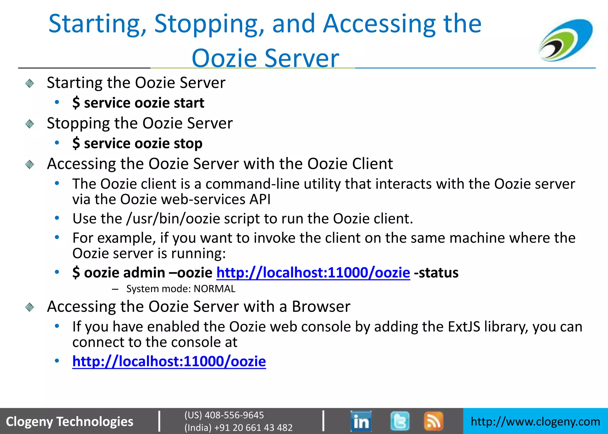 Clogeny Technologies http://www.clogeny.com
(US) 408-556-9645
(India) +91 20 661 43 482
Starting, Stopping, and Accessing the
Oozie Server
Starting the Oozie Server
• $ service oozie start
Stopping the Oozie Server
• $ service oozie stop
Accessing the Oozie Server with the Oozie Client
• The Oozie client is a command-line utility that interacts with the Oozie server
via the Oozie web-services API
• Use the /usr/bin/oozie script to run the Oozie client.
• For example, if you want to invoke the client on the same machine where the
Oozie server is running:
• $ oozie admin –oozie http://localhost:11000/oozie -status
– System mode: NORMAL
Accessing the Oozie Server with a Browser
• If you have enabled the Oozie web console by adding the ExtJS library, you can
connect to the console at
• http://localhost:11000/oozie
 