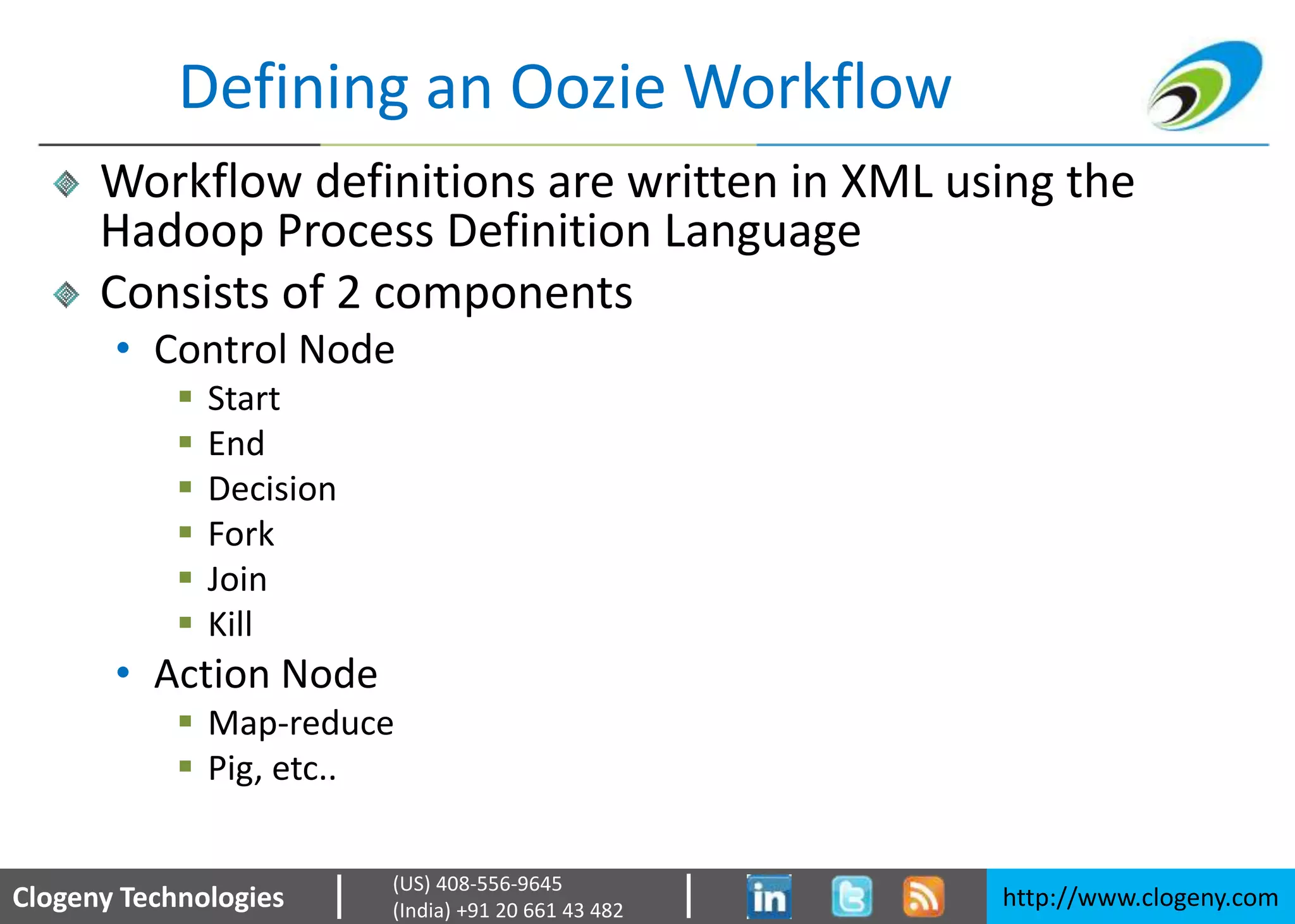 Clogeny Technologies http://www.clogeny.com
(US) 408-556-9645
(India) +91 20 661 43 482
Defining an Oozie Workflow
Workflow definitions are written in XML using the
Hadoop Process Definition Language
Consists of 2 components
• Control Node
 Start
 End
 Decision
 Fork
 Join
 Kill
• Action Node
 Map-reduce
 Pig, etc..
 