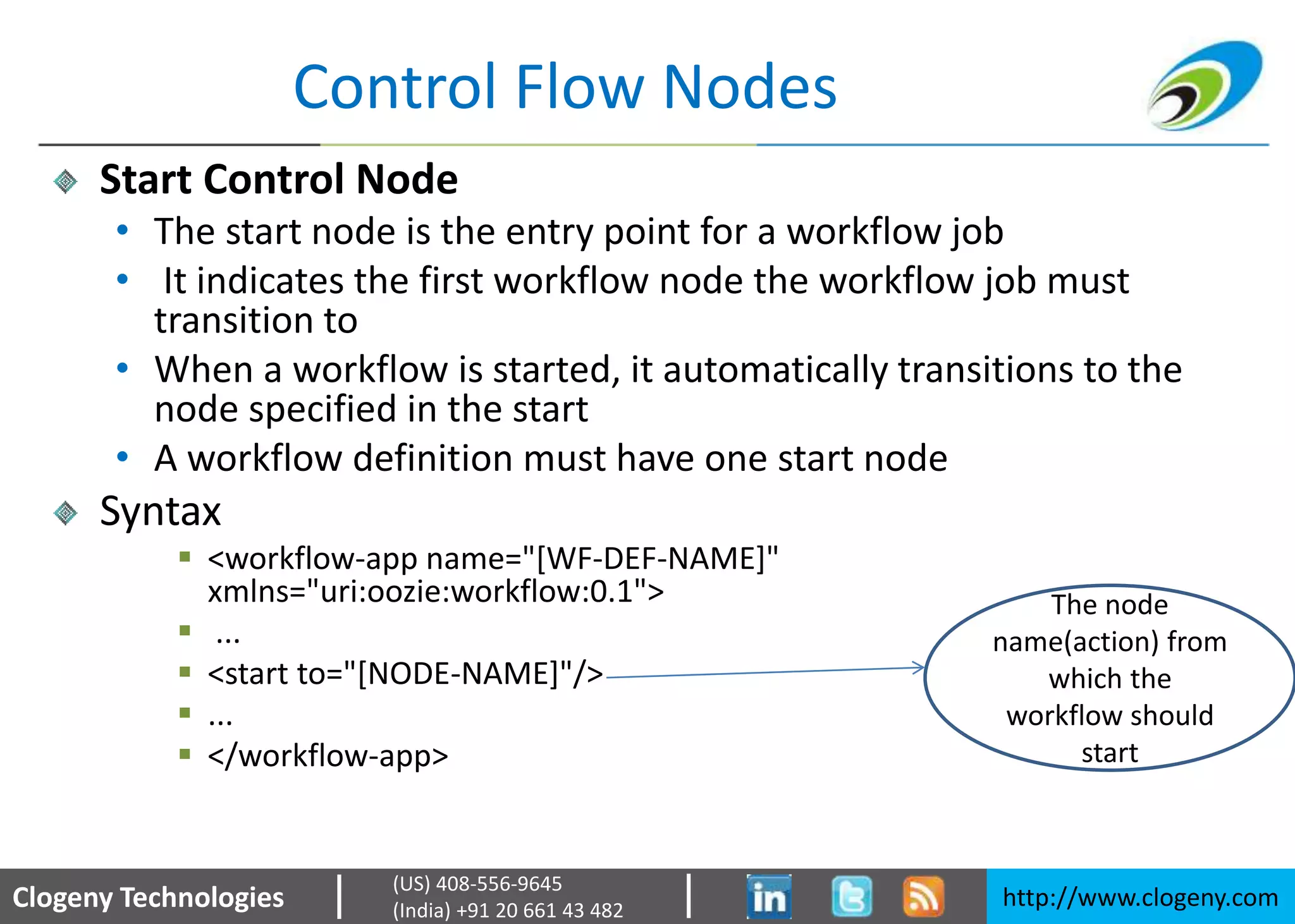 Clogeny Technologies http://www.clogeny.com
(US) 408-556-9645
(India) +91 20 661 43 482
Control Flow Nodes
Start Control Node
• The start node is the entry point for a workflow job
• It indicates the first workflow node the workflow job must
transition to
• When a workflow is started, it automatically transitions to the
node specified in the start
• A workflow definition must have one start node
Syntax
 <workflow-app name="[WF-DEF-NAME]"
xmlns="uri:oozie:workflow:0.1">
 ...
 <start to="[NODE-NAME]"/>
 ...
 </workflow-app>
The node
name(action) from
which the
workflow should
start
 
