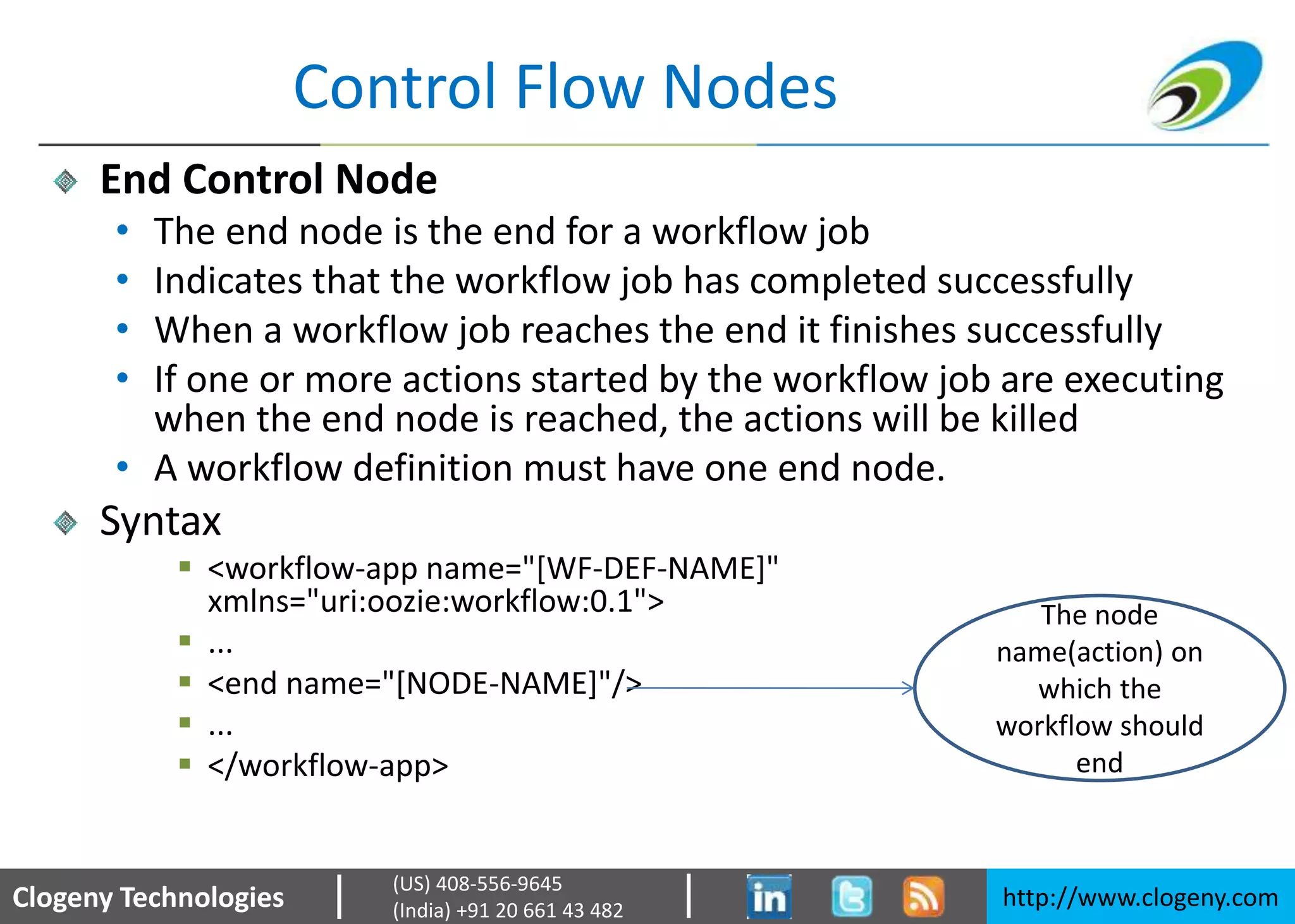Clogeny Technologies http://www.clogeny.com
(US) 408-556-9645
(India) +91 20 661 43 482
Control Flow Nodes
End Control Node
• The end node is the end for a workflow job
• Indicates that the workflow job has completed successfully
• When a workflow job reaches the end it finishes successfully
• If one or more actions started by the workflow job are executing
when the end node is reached, the actions will be killed
• A workflow definition must have one end node.
Syntax
 <workflow-app name="[WF-DEF-NAME]"
xmlns="uri:oozie:workflow:0.1">
 ...
 <end name="[NODE-NAME]"/>
 ...
 </workflow-app>
The node
name(action) on
which the
workflow should
end
 