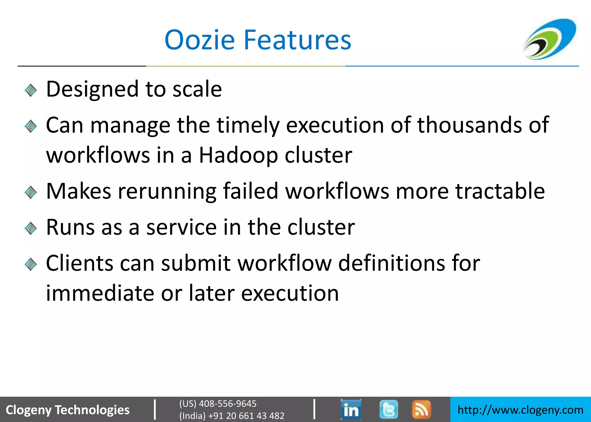 Clogeny Technologies http://www.clogeny.com
(US) 408-556-9645
(India) +91 20 661 43 482
Oozie Features
Designed to scale
Can manage the timely execution of thousands of
workflows in a Hadoop cluster
Makes rerunning failed workflows more tractable
Runs as a service in the cluster
Clients can submit workflow definitions for
immediate or later execution
 