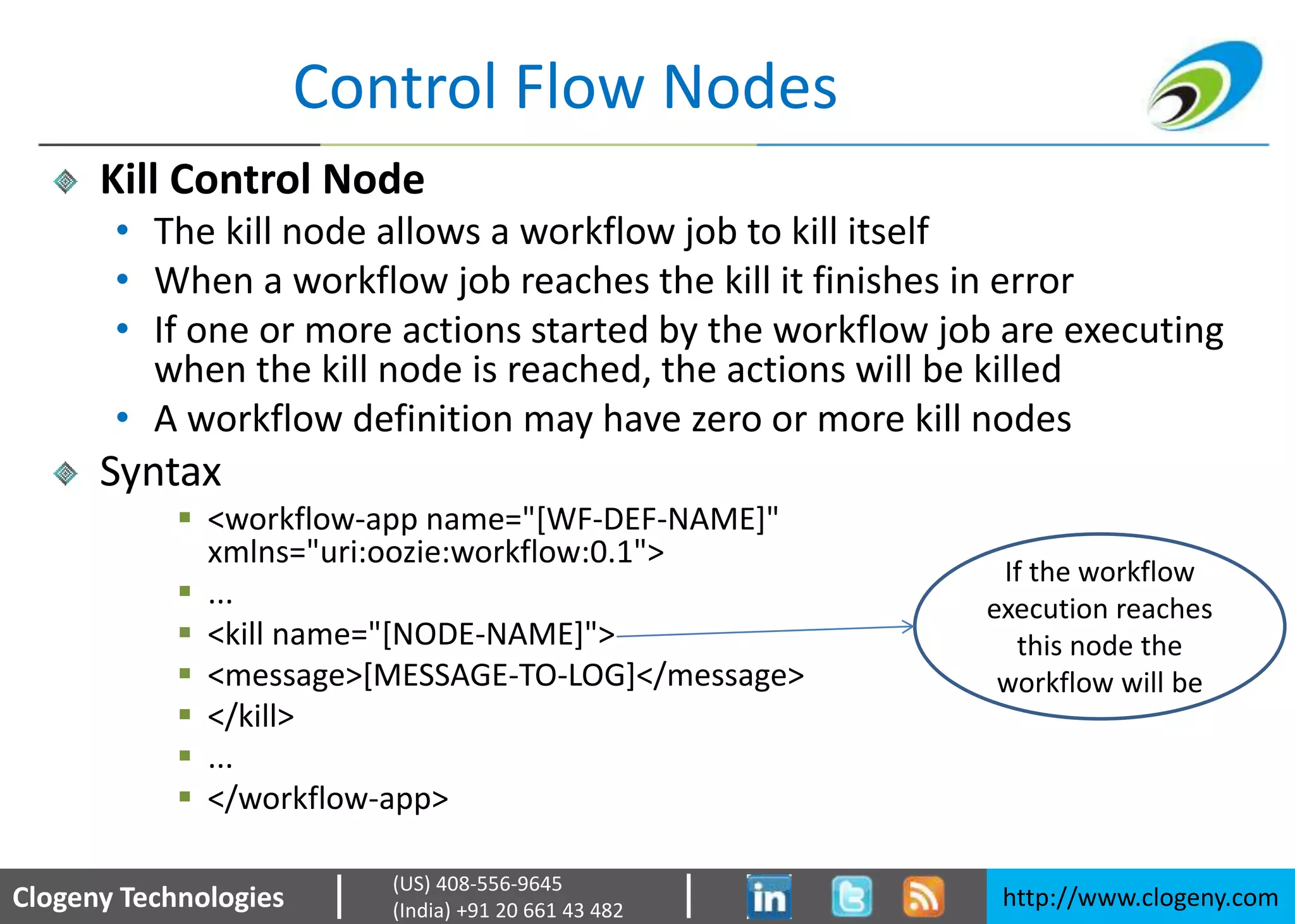 Clogeny Technologies http://www.clogeny.com
(US) 408-556-9645
(India) +91 20 661 43 482
Control Flow Nodes
Kill Control Node
• The kill node allows a workflow job to kill itself
• When a workflow job reaches the kill it finishes in error
• If one or more actions started by the workflow job are executing
when the kill node is reached, the actions will be killed
• A workflow definition may have zero or more kill nodes
Syntax
 <workflow-app name="[WF-DEF-NAME]"
xmlns="uri:oozie:workflow:0.1">
 ...
 <kill name="[NODE-NAME]">
 <message>[MESSAGE-TO-LOG]</message>
 </kill>
 ...
 </workflow-app>
If the workflow
execution reaches
this node the
workflow will be
 