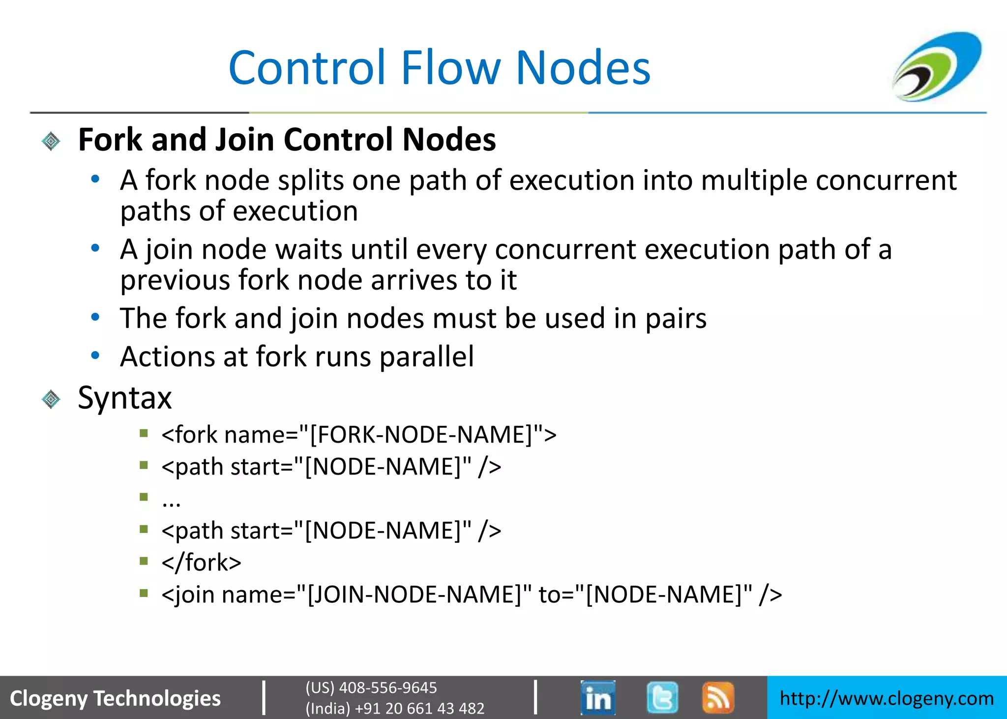 Clogeny Technologies http://www.clogeny.com
(US) 408-556-9645
(India) +91 20 661 43 482
Control Flow Nodes
Fork and Join Control Nodes
• A fork node splits one path of execution into multiple concurrent
paths of execution
• A join node waits until every concurrent execution path of a
previous fork node arrives to it
• The fork and join nodes must be used in pairs
• Actions at fork runs parallel
Syntax
 <fork name="[FORK-NODE-NAME]">
 <path start="[NODE-NAME]" />
 ...
 <path start="[NODE-NAME]" />
 </fork>
 <join name="[JOIN-NODE-NAME]" to="[NODE-NAME]" />
 