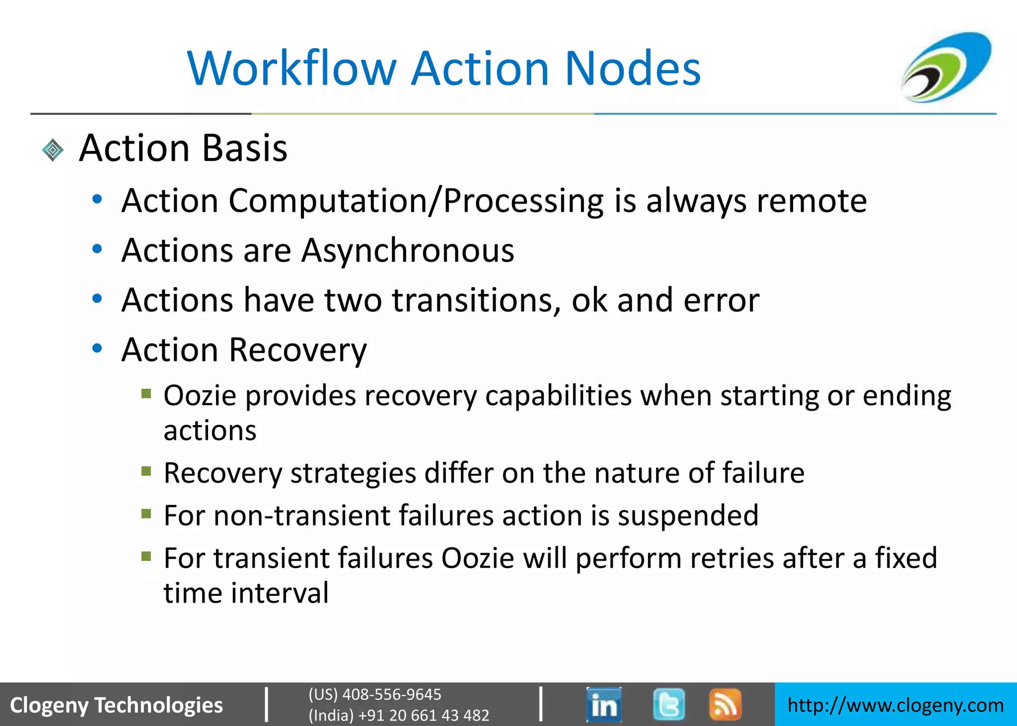 Clogeny Technologies http://www.clogeny.com
(US) 408-556-9645
(India) +91 20 661 43 482
Workflow Action Nodes
Action Basis
• Action Computation/Processing is always remote
• Actions are Asynchronous
• Actions have two transitions, ok and error
• Action Recovery
 Oozie provides recovery capabilities when starting or ending
actions
 Recovery strategies differ on the nature of failure
 For non-transient failures action is suspended
 For transient failures Oozie will perform retries after a fixed
time interval
 