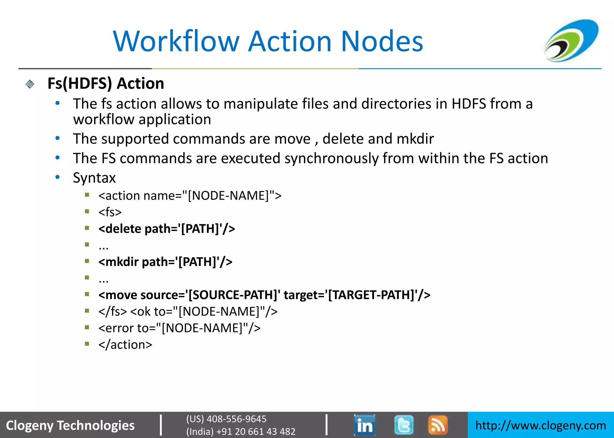 Clogeny Technologies http://www.clogeny.com
(US) 408-556-9645
(India) +91 20 661 43 482
Workflow Action Nodes
Fs(HDFS) Action
• The fs action allows to manipulate files and directories in HDFS from a
workflow application
• The supported commands are move , delete and mkdir
• The FS commands are executed synchronously from within the FS action
• Syntax
 <action name="[NODE-NAME]">
 <fs>
 <delete path='[PATH]'/>
 ...
 <mkdir path='[PATH]'/>
 ...
 <move source='[SOURCE-PATH]' target='[TARGET-PATH]'/>
 </fs> <ok to="[NODE-NAME]"/>
 <error to="[NODE-NAME]"/>
 </action>
 