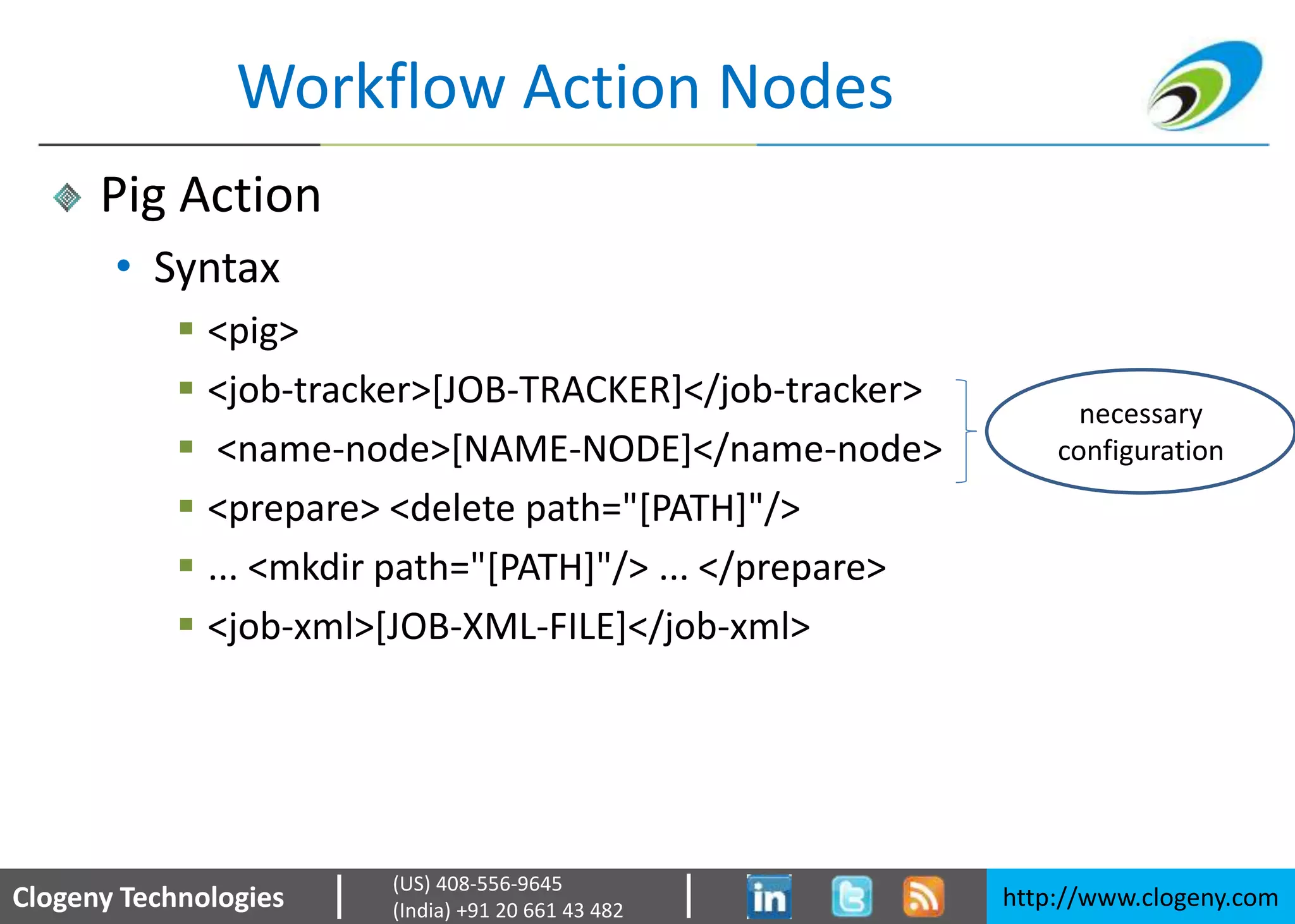 Clogeny Technologies http://www.clogeny.com
(US) 408-556-9645
(India) +91 20 661 43 482
Workflow Action Nodes
Pig Action
• Syntax
 <pig>
 <job-tracker>[JOB-TRACKER]</job-tracker>
 <name-node>[NAME-NODE]</name-node>
 <prepare> <delete path="[PATH]"/>
 ... <mkdir path="[PATH]"/> ... </prepare>
 <job-xml>[JOB-XML-FILE]</job-xml>
necessary
configuration
 