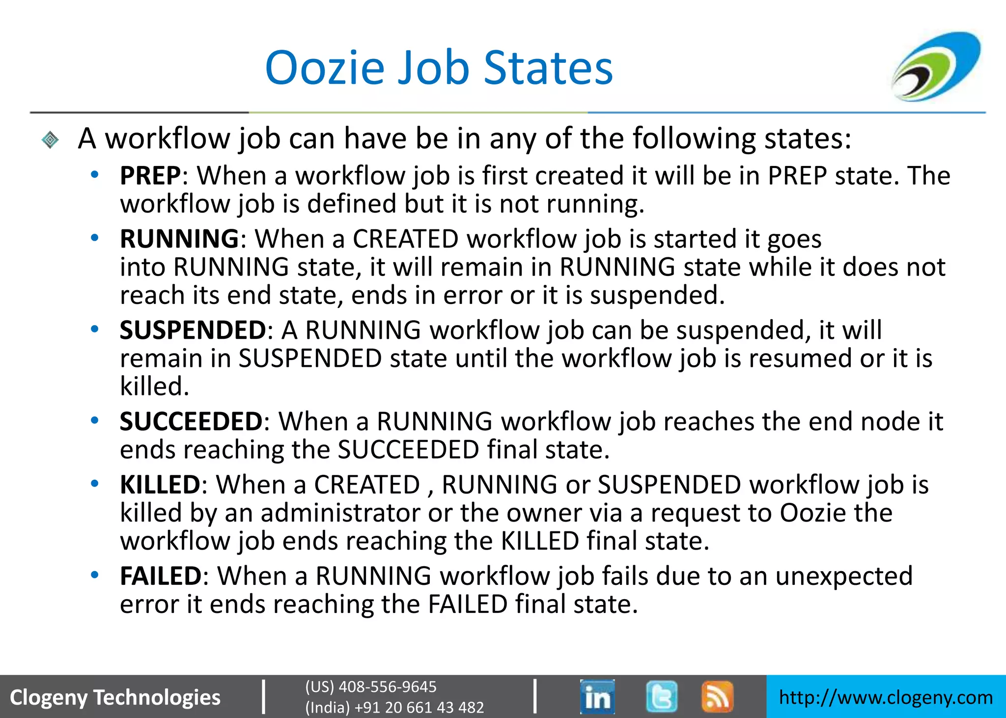 Clogeny Technologies http://www.clogeny.com
(US) 408-556-9645
(India) +91 20 661 43 482
Oozie Job States
A workflow job can have be in any of the following states:
• PREP: When a workflow job is first created it will be in PREP state. The
workflow job is defined but it is not running.
• RUNNING: When a CREATED workflow job is started it goes
into RUNNING state, it will remain in RUNNING state while it does not
reach its end state, ends in error or it is suspended.
• SUSPENDED: A RUNNING workflow job can be suspended, it will
remain in SUSPENDED state until the workflow job is resumed or it is
killed.
• SUCCEEDED: When a RUNNING workflow job reaches the end node it
ends reaching the SUCCEEDED final state.
• KILLED: When a CREATED , RUNNING or SUSPENDED workflow job is
killed by an administrator or the owner via a request to Oozie the
workflow job ends reaching the KILLED final state.
• FAILED: When a RUNNING workflow job fails due to an unexpected
error it ends reaching the FAILED final state.
 