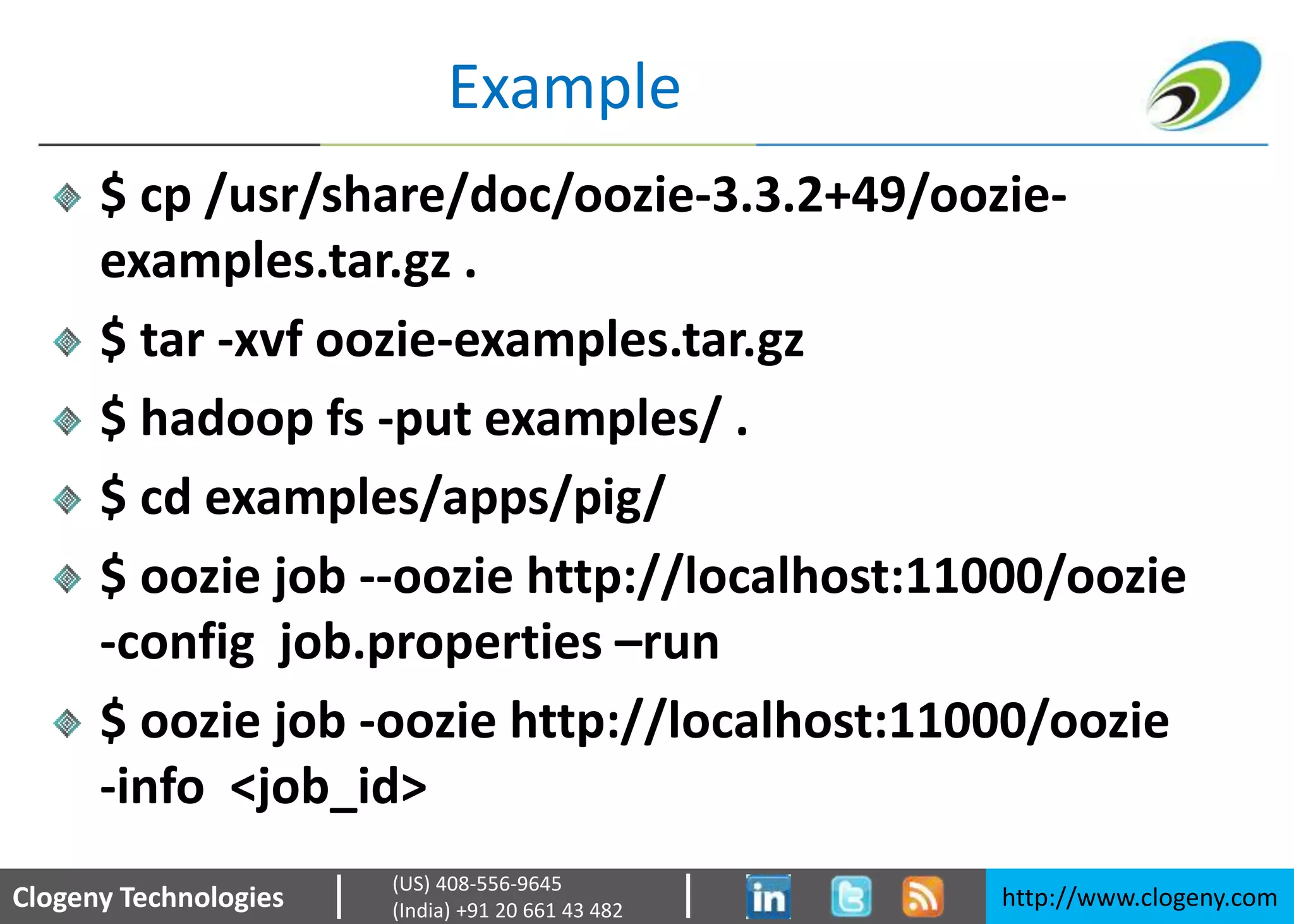 Clogeny Technologies http://www.clogeny.com
(US) 408-556-9645
(India) +91 20 661 43 482
Example
$ cp /usr/share/doc/oozie-3.3.2+49/oozie-
examples.tar.gz .
$ tar -xvf oozie-examples.tar.gz
$ hadoop fs -put examples/ .
$ cd examples/apps/pig/
$ oozie job --oozie http://localhost:11000/oozie
-config job.properties –run
$ oozie job -oozie http://localhost:11000/oozie
-info <job_id>
 