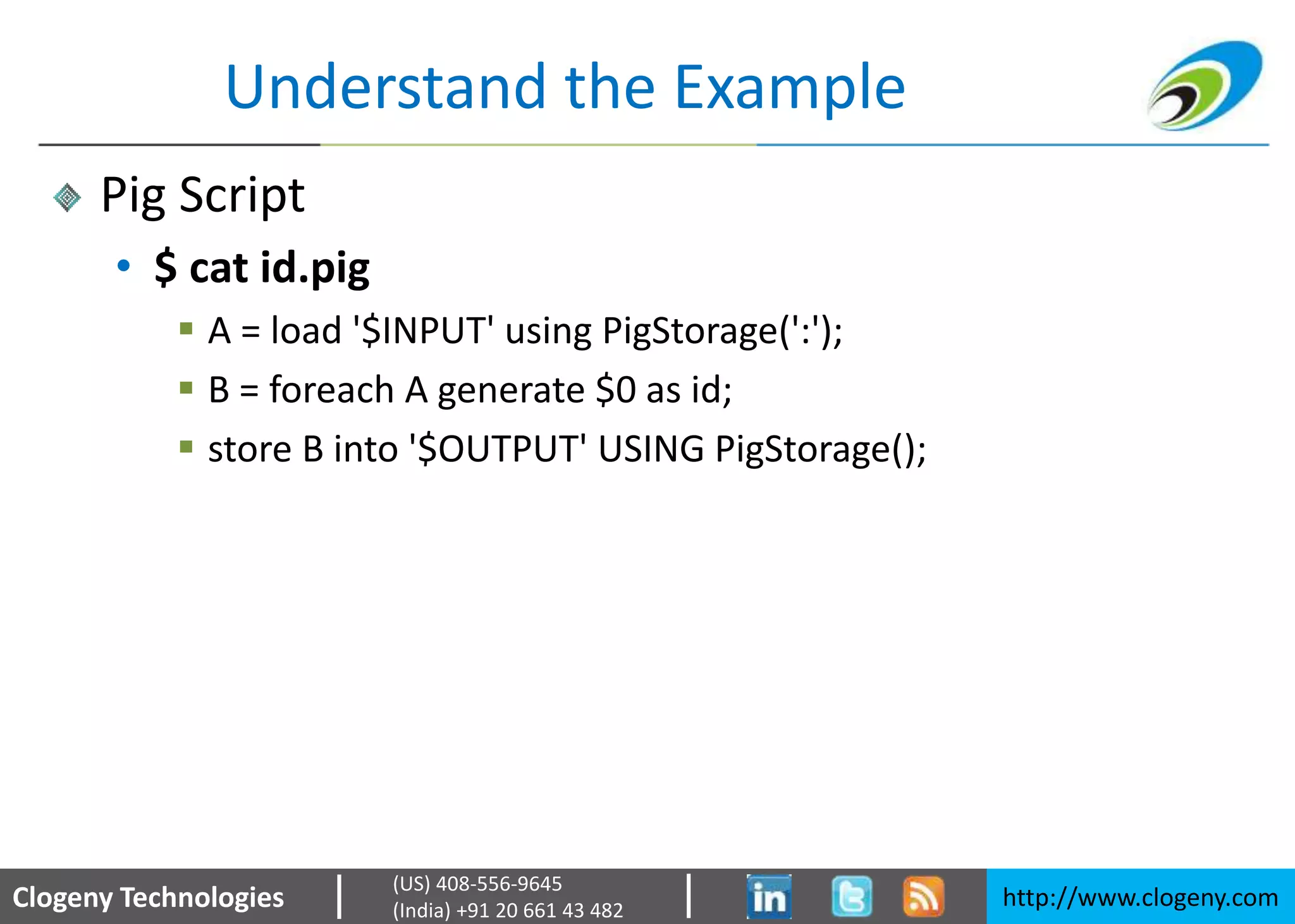 Clogeny Technologies http://www.clogeny.com
(US) 408-556-9645
(India) +91 20 661 43 482
Understand the Example
Pig Script
• $ cat id.pig
 A = load '$INPUT' using PigStorage(':');
 B = foreach A generate $0 as id;
 store B into '$OUTPUT' USING PigStorage();
 