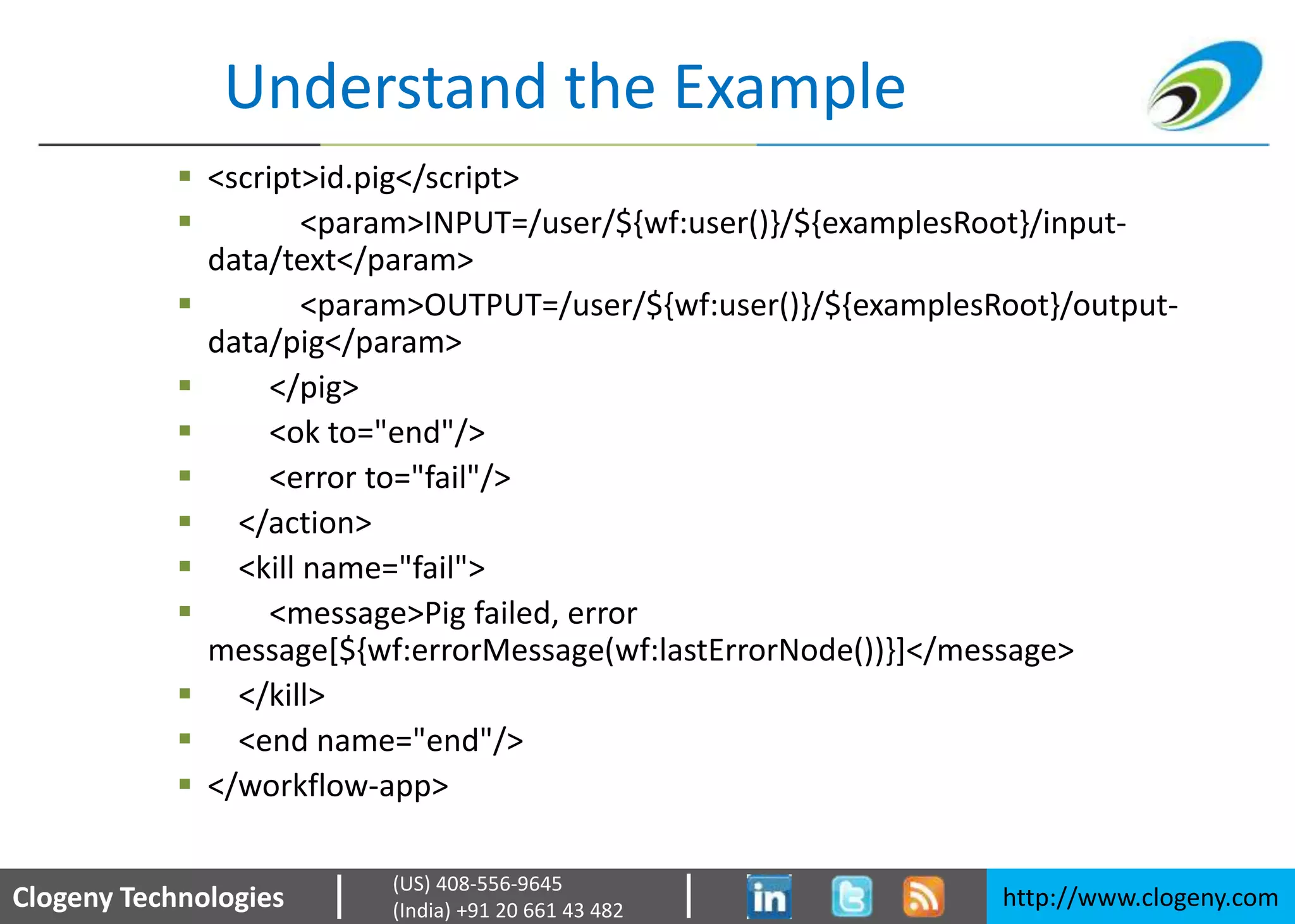 Clogeny Technologies http://www.clogeny.com
(US) 408-556-9645
(India) +91 20 661 43 482
Understand the Example
 <script>id.pig</script>
 <param>INPUT=/user/${wf:user()}/${examplesRoot}/input-
data/text</param>
 <param>OUTPUT=/user/${wf:user()}/${examplesRoot}/output-
data/pig</param>
 </pig>
 <ok to="end"/>
 <error to="fail"/>
 </action>
 <kill name="fail">
 <message>Pig failed, error
message[${wf:errorMessage(wf:lastErrorNode())}]</message>
 </kill>
 <end name="end"/>
 </workflow-app>
 