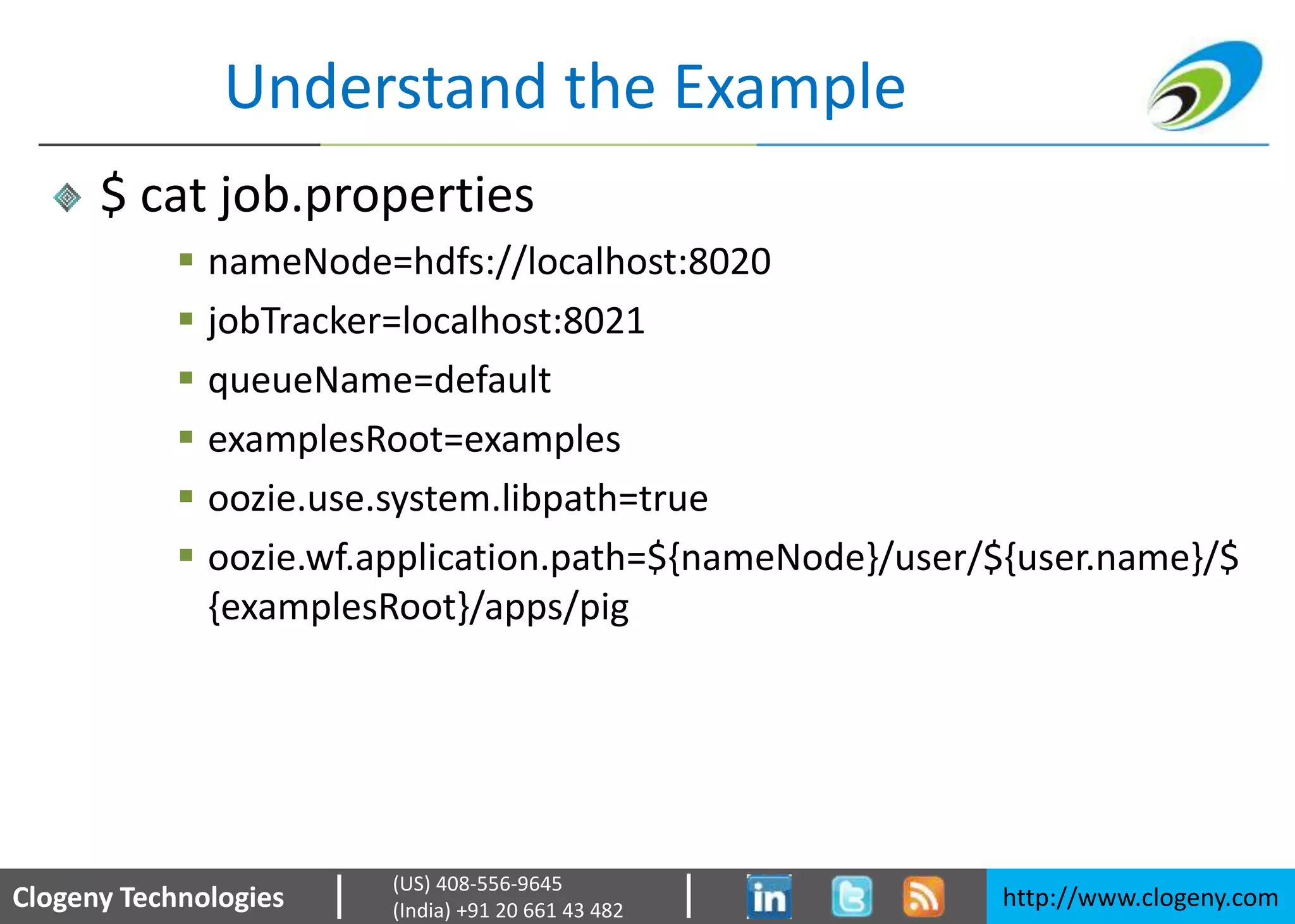 Clogeny Technologies http://www.clogeny.com
(US) 408-556-9645
(India) +91 20 661 43 482
Understand the Example
$ cat job.properties
 nameNode=hdfs://localhost:8020
 jobTracker=localhost:8021
 queueName=default
 examplesRoot=examples
 oozie.use.system.libpath=true
 oozie.wf.application.path=${nameNode}/user/${user.name}/$
{examplesRoot}/apps/pig
 