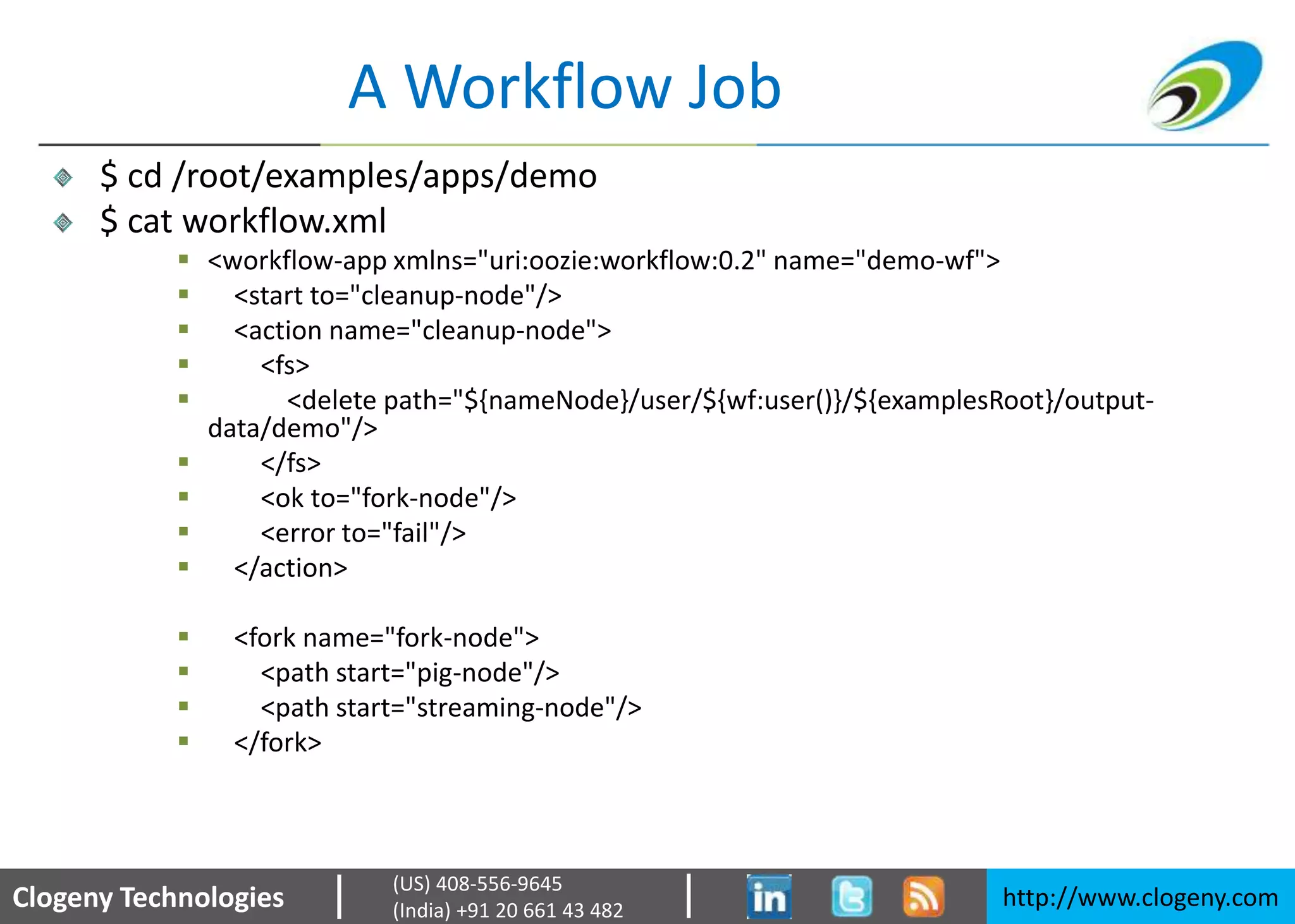 Clogeny Technologies http://www.clogeny.com
(US) 408-556-9645
(India) +91 20 661 43 482
A Workflow Job
$ cd /root/examples/apps/demo
$ cat workflow.xml
 <workflow-app xmlns="uri:oozie:workflow:0.2" name="demo-wf">
 <start to="cleanup-node"/>
 <action name="cleanup-node">
 <fs>
 <delete path="${nameNode}/user/${wf:user()}/${examplesRoot}/output-
data/demo"/>
 </fs>
 <ok to="fork-node"/>
 <error to="fail"/>
 </action>
 <fork name="fork-node">
 <path start="pig-node"/>
 <path start="streaming-node"/>
 </fork>
 
