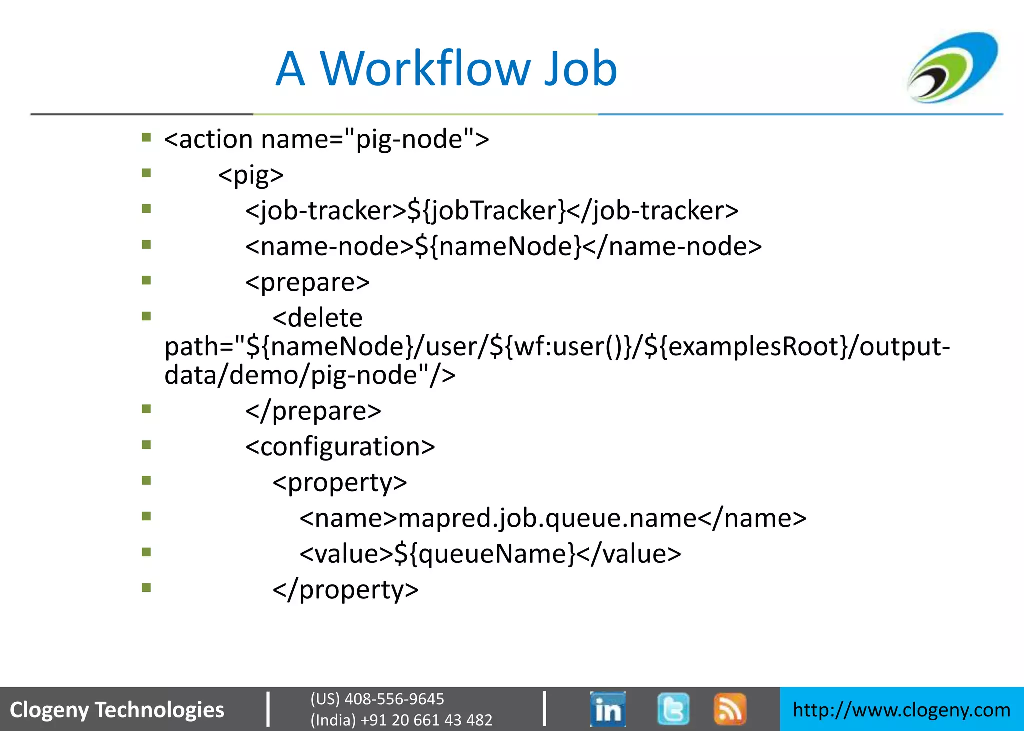 Clogeny Technologies http://www.clogeny.com
(US) 408-556-9645
(India) +91 20 661 43 482
A Workflow Job
 <action name="pig-node">
 <pig>
 <job-tracker>${jobTracker}</job-tracker>
 <name-node>${nameNode}</name-node>
 <prepare>
 <delete
path="${nameNode}/user/${wf:user()}/${examplesRoot}/output-
data/demo/pig-node"/>
 </prepare>
 <configuration>
 <property>
 <name>mapred.job.queue.name</name>
 <value>${queueName}</value>
 </property>
 