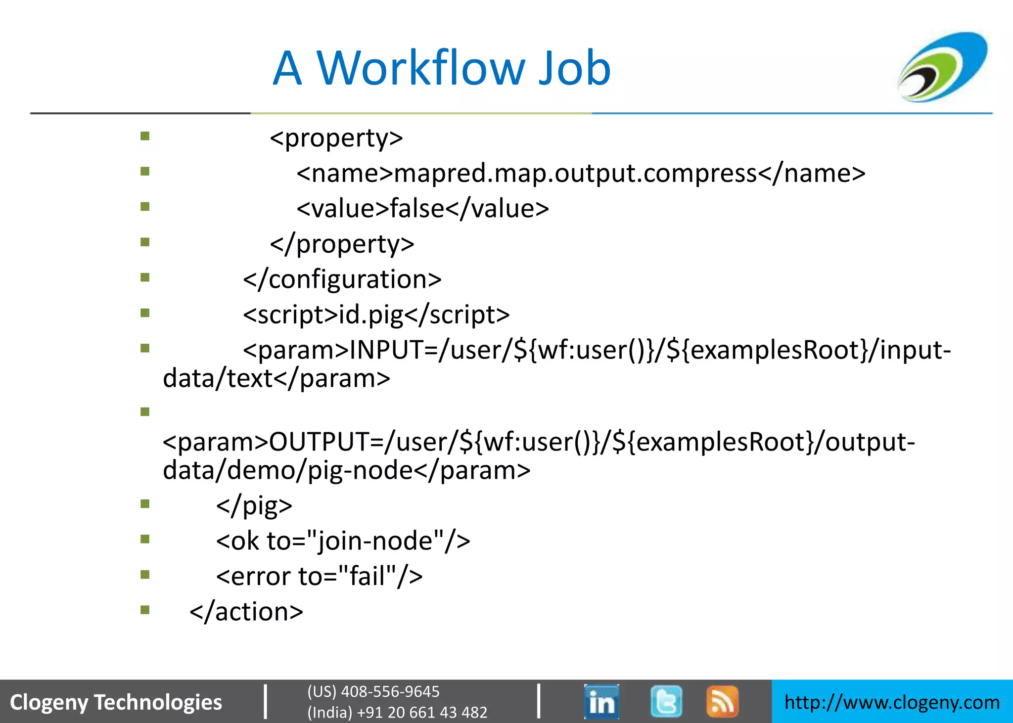 Clogeny Technologies http://www.clogeny.com
(US) 408-556-9645
(India) +91 20 661 43 482
A Workflow Job
 <property>
 <name>mapred.map.output.compress</name>
 <value>false</value>
 </property>
 </configuration>
 <script>id.pig</script>
 <param>INPUT=/user/${wf:user()}/${examplesRoot}/input-
data/text</param>

<param>OUTPUT=/user/${wf:user()}/${examplesRoot}/output-
data/demo/pig-node</param>
 </pig>
 <ok to="join-node"/>
 <error to="fail"/>
 </action>
 