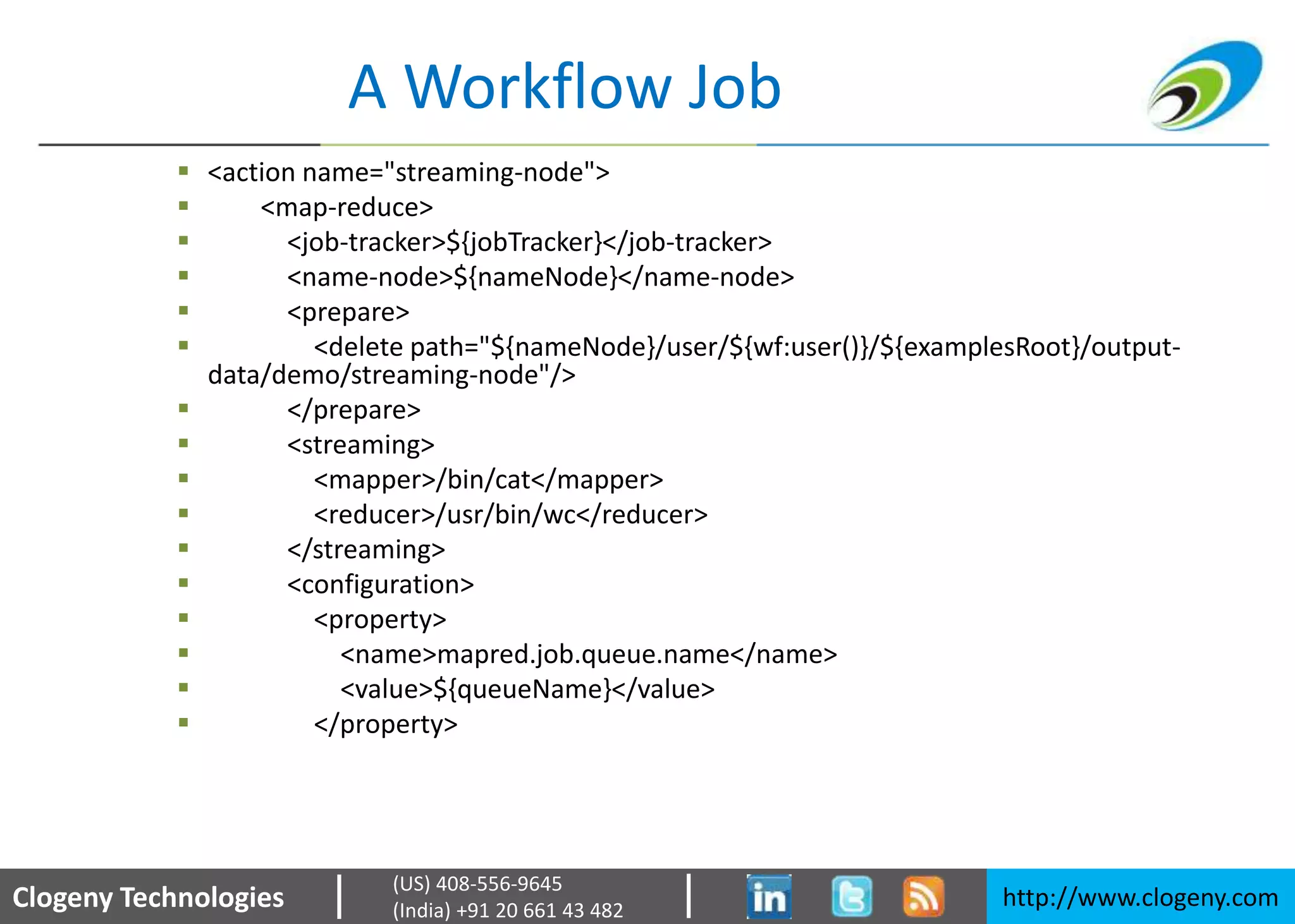 Clogeny Technologies http://www.clogeny.com
(US) 408-556-9645
(India) +91 20 661 43 482
A Workflow Job
 <action name="streaming-node">
 <map-reduce>
 <job-tracker>${jobTracker}</job-tracker>
 <name-node>${nameNode}</name-node>
 <prepare>
 <delete path="${nameNode}/user/${wf:user()}/${examplesRoot}/output-
data/demo/streaming-node"/>
 </prepare>
 <streaming>
 <mapper>/bin/cat</mapper>
 <reducer>/usr/bin/wc</reducer>
 </streaming>
 <configuration>
 <property>
 <name>mapred.job.queue.name</name>
 <value>${queueName}</value>
 </property>
 
