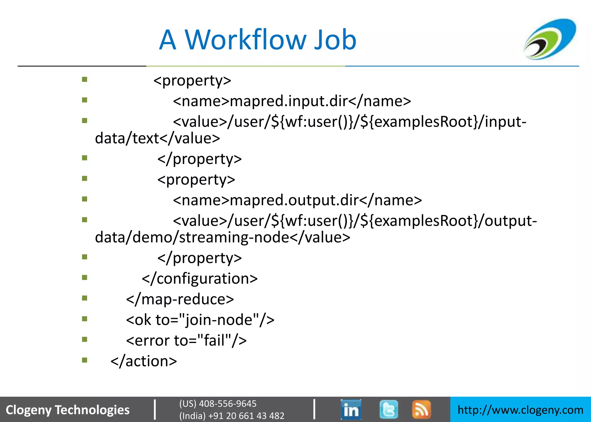 Clogeny Technologies http://www.clogeny.com
(US) 408-556-9645
(India) +91 20 661 43 482
A Workflow Job
 <property>
 <name>mapred.input.dir</name>
 <value>/user/${wf:user()}/${examplesRoot}/input-
data/text</value>
 </property>
 <property>
 <name>mapred.output.dir</name>
 <value>/user/${wf:user()}/${examplesRoot}/output-
data/demo/streaming-node</value>
 </property>
 </configuration>
 </map-reduce>
 <ok to="join-node"/>
 <error to="fail"/>
 </action>
 
