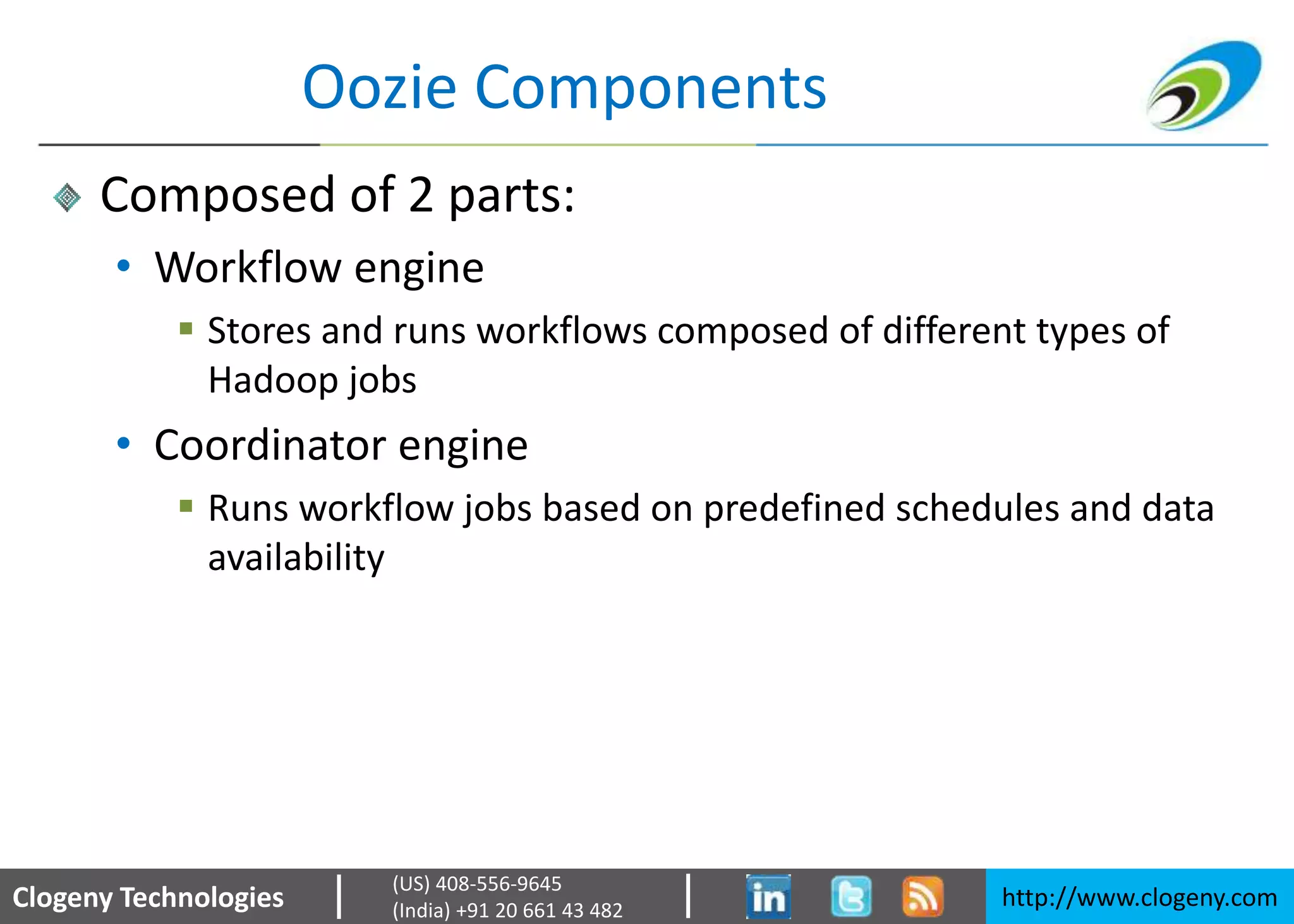 Clogeny Technologies http://www.clogeny.com
(US) 408-556-9645
(India) +91 20 661 43 482
Oozie Components
Composed of 2 parts:
• Workflow engine
 Stores and runs workflows composed of different types of
Hadoop jobs
• Coordinator engine
 Runs workflow jobs based on predefined schedules and data
availability
 