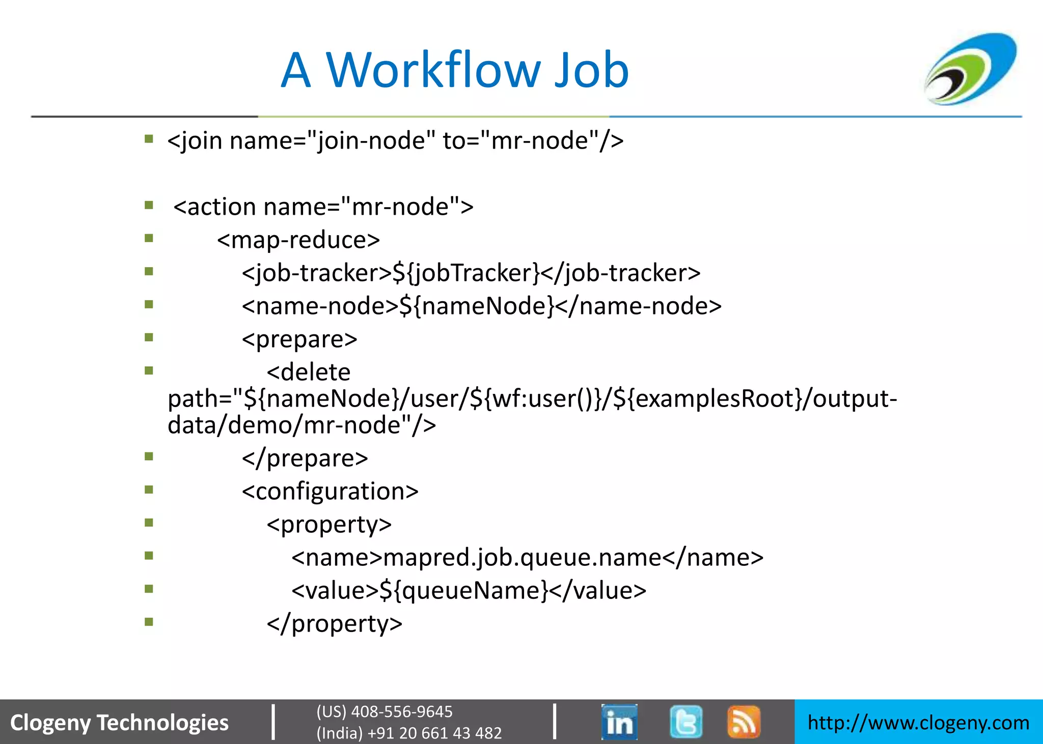 Clogeny Technologies http://www.clogeny.com
(US) 408-556-9645
(India) +91 20 661 43 482
A Workflow Job
 <join name="join-node" to="mr-node"/>
 <action name="mr-node">
 <map-reduce>
 <job-tracker>${jobTracker}</job-tracker>
 <name-node>${nameNode}</name-node>
 <prepare>
 <delete
path="${nameNode}/user/${wf:user()}/${examplesRoot}/output-
data/demo/mr-node"/>
 </prepare>
 <configuration>
 <property>
 <name>mapred.job.queue.name</name>
 <value>${queueName}</value>
 </property>
 