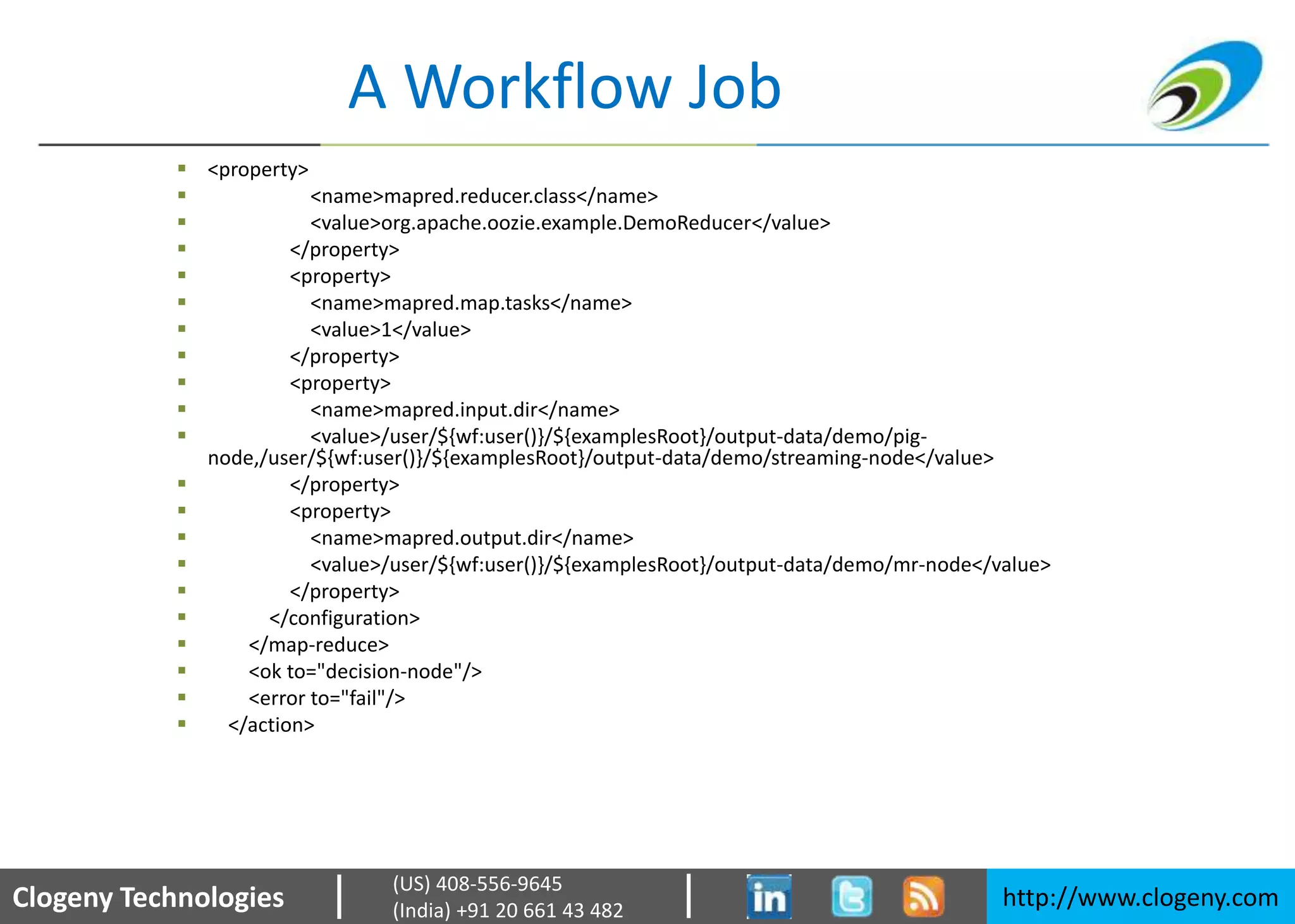 Clogeny Technologies http://www.clogeny.com
(US) 408-556-9645
(India) +91 20 661 43 482
A Workflow Job
 <property>
 <name>mapred.reducer.class</name>
 <value>org.apache.oozie.example.DemoReducer</value>
 </property>
 <property>
 <name>mapred.map.tasks</name>
 <value>1</value>
 </property>
 <property>
 <name>mapred.input.dir</name>
 <value>/user/${wf:user()}/${examplesRoot}/output-data/demo/pig-
node,/user/${wf:user()}/${examplesRoot}/output-data/demo/streaming-node</value>
 </property>
 <property>
 <name>mapred.output.dir</name>
 <value>/user/${wf:user()}/${examplesRoot}/output-data/demo/mr-node</value>
 </property>
 </configuration>
 </map-reduce>
 <ok to="decision-node"/>
 <error to="fail"/>
 </action>
 