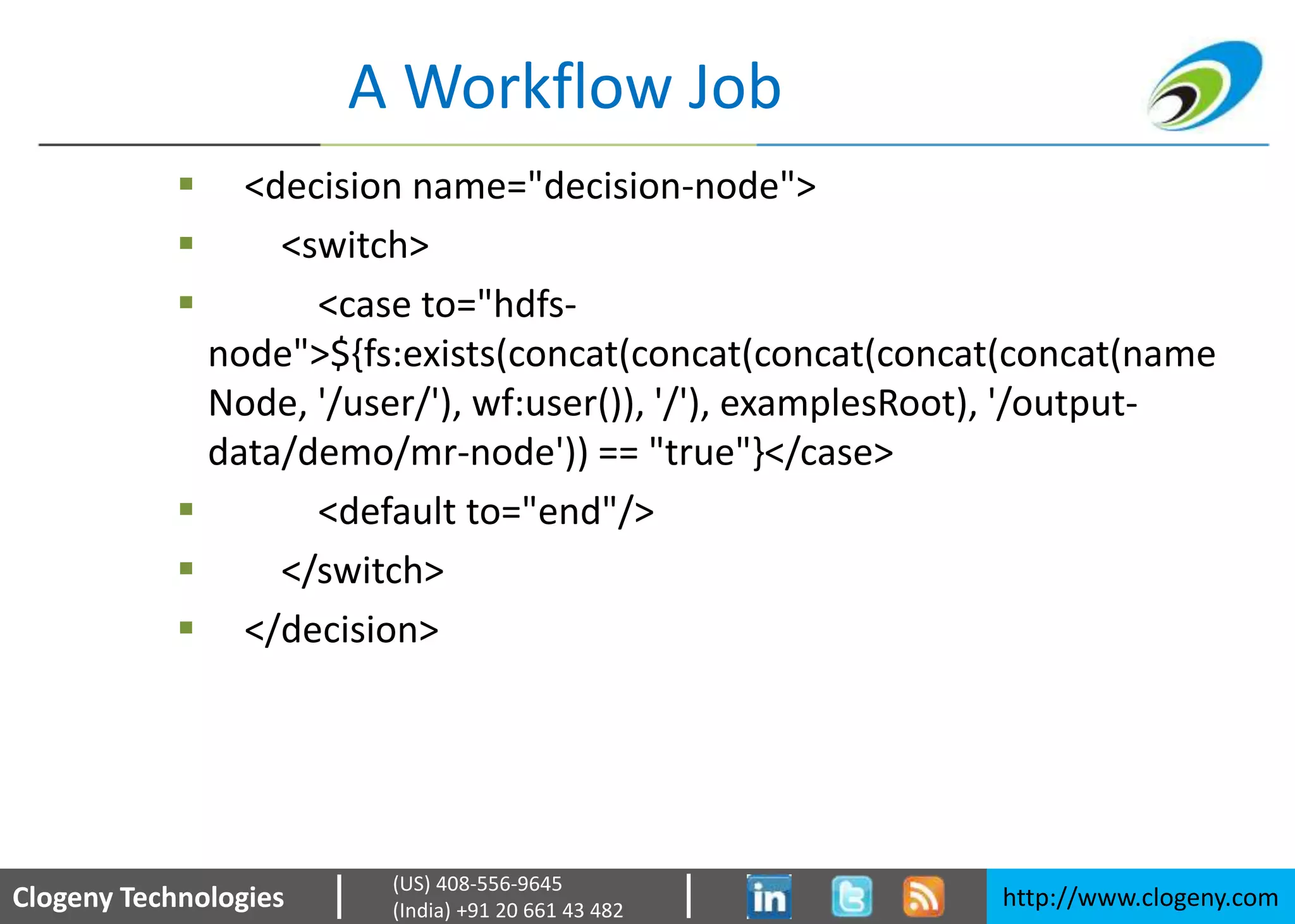 Clogeny Technologies http://www.clogeny.com
(US) 408-556-9645
(India) +91 20 661 43 482
A Workflow Job
 <decision name="decision-node">
 <switch>
 <case to="hdfs-
node">${fs:exists(concat(concat(concat(concat(concat(name
Node, '/user/'), wf:user()), '/'), examplesRoot), '/output-
data/demo/mr-node')) == "true"}</case>
 <default to="end"/>
 </switch>
 </decision>
 