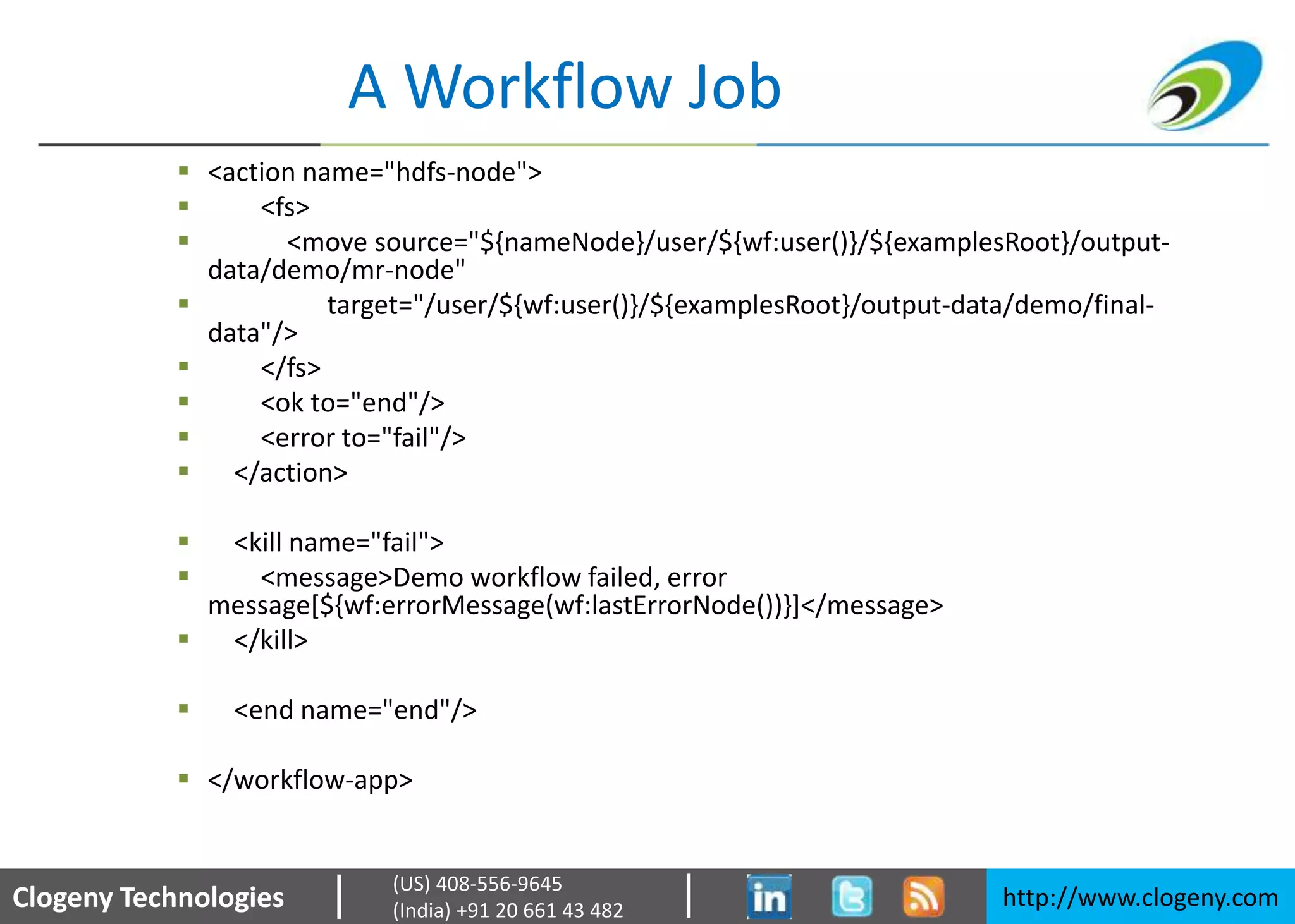 Clogeny Technologies http://www.clogeny.com
(US) 408-556-9645
(India) +91 20 661 43 482
A Workflow Job
 <action name="hdfs-node">
 <fs>
 <move source="${nameNode}/user/${wf:user()}/${examplesRoot}/output-
data/demo/mr-node"
 target="/user/${wf:user()}/${examplesRoot}/output-data/demo/final-
data"/>
 </fs>
 <ok to="end"/>
 <error to="fail"/>
 </action>
 <kill name="fail">
 <message>Demo workflow failed, error
message[${wf:errorMessage(wf:lastErrorNode())}]</message>
 </kill>
 <end name="end"/>
 </workflow-app>
 
