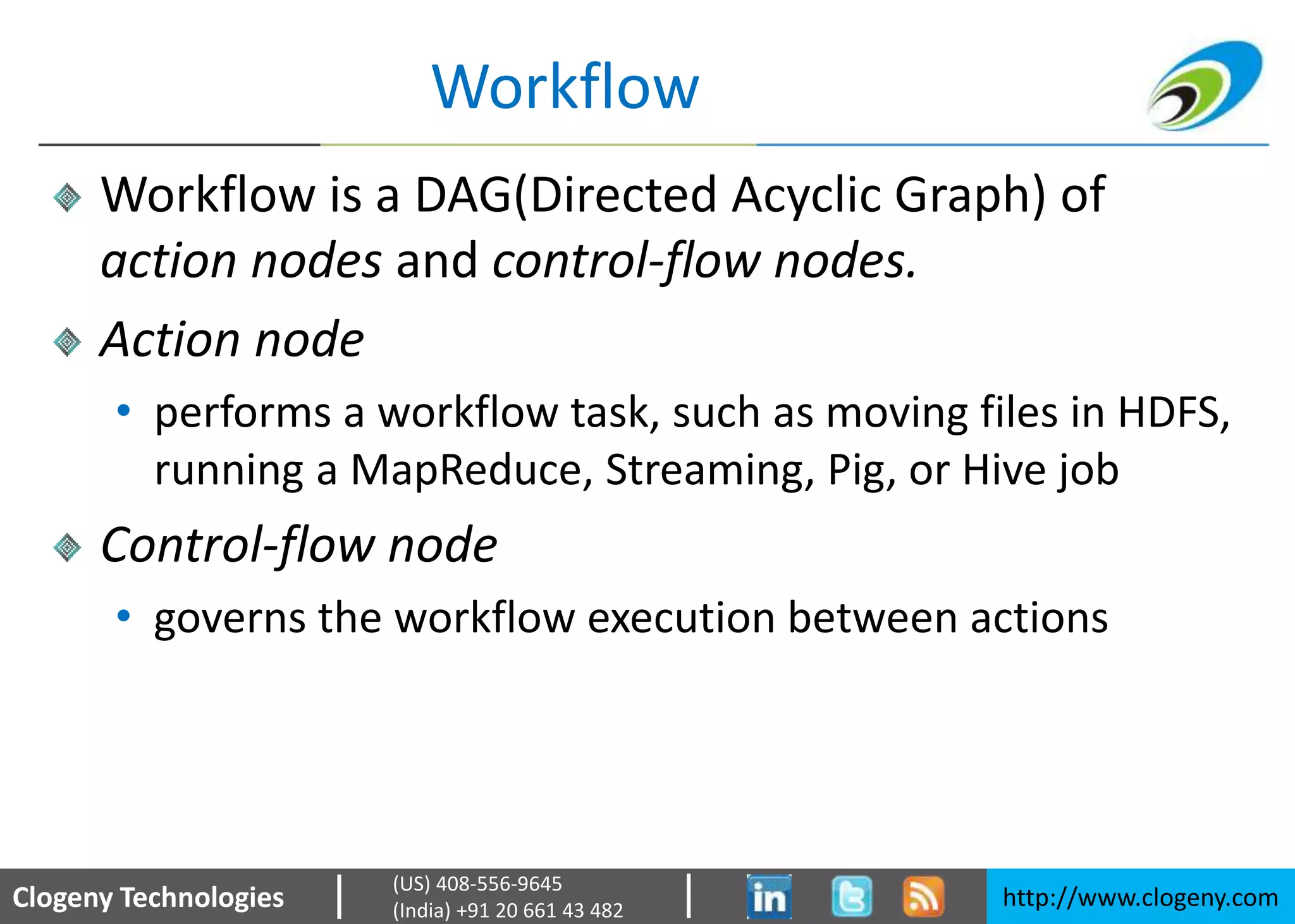 Clogeny Technologies http://www.clogeny.com
(US) 408-556-9645
(India) +91 20 661 43 482
Workflow
Workflow is a DAG(Directed Acyclic Graph) of
action nodes and control-flow nodes.
Action node
• performs a workflow task, such as moving files in HDFS,
running a MapReduce, Streaming, Pig, or Hive job
Control-flow node
• governs the workflow execution between actions
 
