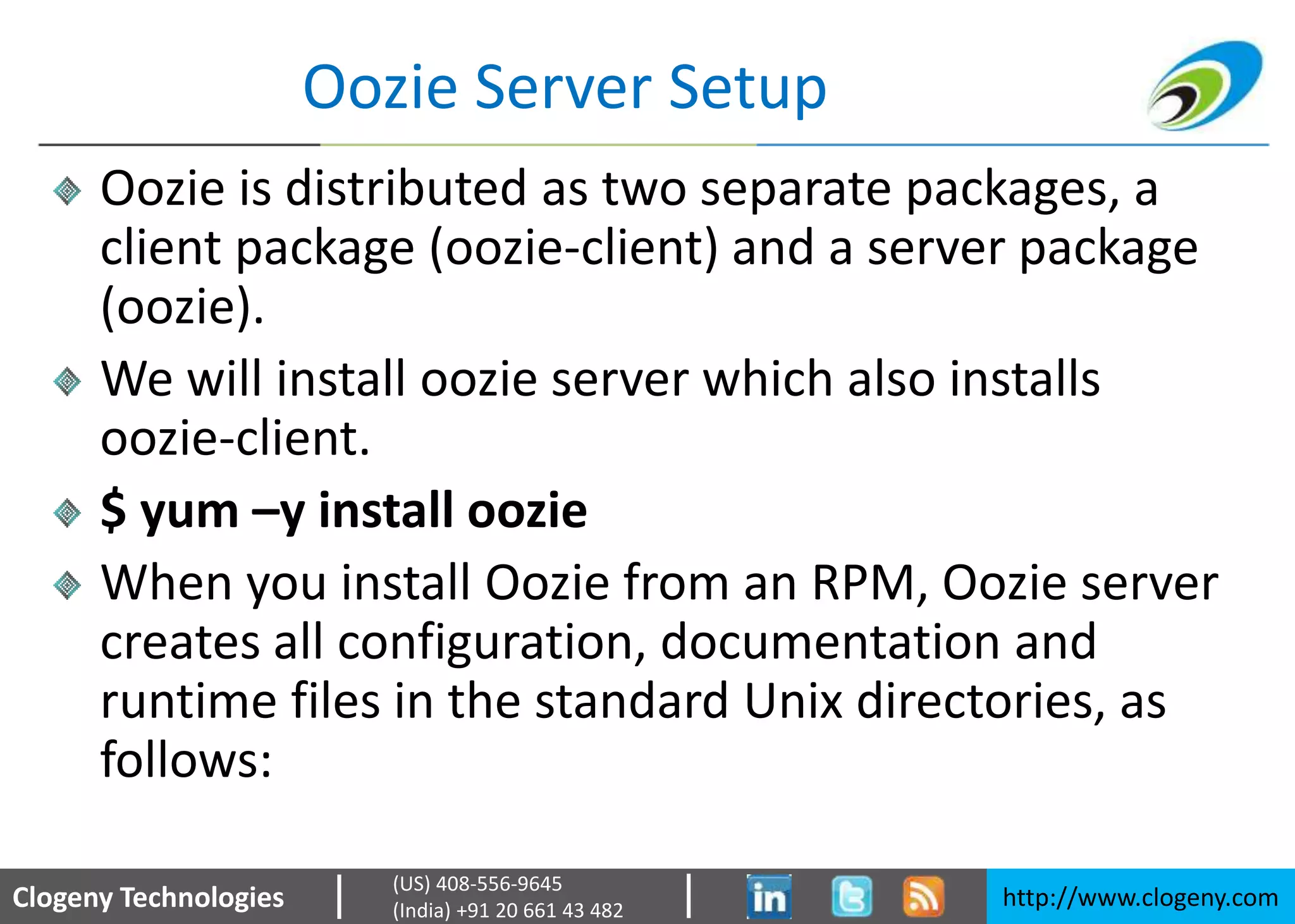 Clogeny Technologies http://www.clogeny.com
(US) 408-556-9645
(India) +91 20 661 43 482
Oozie Server Setup
Oozie is distributed as two separate packages, a
client package (oozie-client) and a server package
(oozie).
We will install oozie server which also installs
oozie-client.
$ yum –y install oozie
When you install Oozie from an RPM, Oozie server
creates all configuration, documentation and
runtime files in the standard Unix directories, as
follows:
 