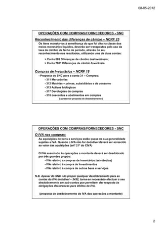 08-05-2012




  OPERAÇÕES COM COMPRAS/FORNECEDORES - SNC
Reconhecimento das diferenças de câmbio – NCRF 23
  Os itens monetários à semelhança do que foi dito na classe dos
  meios monetários líquidos, deverão ser transpostos pelo uso da
  taxa de câmbio de fecho de período, através do seu
  reconhecimento nos resultados, utilizando uma de duas contas:

       > Conta 688 Diferenças de câmbio desfavoráveis;
       > Conta 7861 Diferenças de câmbio favoráveis


Compras de Inventários – NCRF 18
  - Proposta do SNC para a conta 31 – Compras:
       - 311 Mercadorias
       - 312 Matérias – primas, subsidiárias e de consumo
       - 313 Activos biológicos
       - 317 Devoluções de compras
       - 318 descontos e abatimentos em compras
                  ( apresentar proposta de desdobramento )




  OPERAÇÕES COM COMPRAS/FORNECEDORES - SNC
O IVA nas compras:
  As aquisições de bens e serviços estão quase na sua generalidade
  sujeitas a IVA. Quando o IVA não for dedutível deverá ser acrescido
  ao valor das aquisições (artº 21º do CIVA)

  O IVA associado às operações a montante deverá ser desdobrado
  por três grandes grupos:
       - IVA relativo a compras de inventários (existências)
       - IVA relativo à compra de Investimentos
       - IVA relativo à compra de outros bens e serviços

N.B. Apesar do SNC não propor qualquer desdobramento para as
   contas do IVA dedutível – 2432, torna-se necessário efectuar o seu
   desdobramento em sub-contas que permitam dar resposta às
   obrigações declarativas para efeitos de IVA.

   (proposta de desdobramento do IVA das operações a montante)




                                                                                2
 