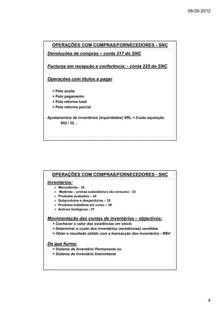 08-05-2012




  OPERAÇÕES COM COMPRAS/FORNECEDORES - SNC
Devoluções de compras – conta 317 do SNC

Facturas em recepção e conferência: - conta 225 do SNC

Operações com títulos a pagar

  > Pelo aceite
  > Pelo pagamento
  > Pela reforma total
  > Pela reforma parcial

Ajustamentos de inventários (imparidades) VRL < Custo aquisição
       652 / 32…




  OPERAÇÕES COM COMPRAS/FORNECEDORES - SNC
Inventários:
     Mercadorias - 32
     Matérias – primas subsidiária e de consumo - 33
     Produtos acabados – 34
     Subprodutos e desperdicios – 35
     Produtos trabalhos em curso – 36
     Activos biológicos - 37

Movimentação das contas de inventários – objectivos:
  > Conhecer o valor das existências em stock;
  > Determinar o custo dos inventários (existências) vendidas
  > Obter o resultado obtido com a transacção dos inventários - RBV

De que forma:
  > Sistema de Inventário Permanente ou
  > Sistema de Inventário Intermitente




                                                                              4
 